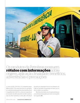 A Petrobras mantém
 recursos para
 proteger empregados
 e comunidade em
 caso de acidentes




Os produtos da Petrobras possuem
rótulos com informações sobre
origem, aplicação, ﬁnalidade, bene cios,
advertências e precauções

no valor de R$ 1.570.076,31. A Companhia pagou               de multa por imputação fiscal de recolhimento do
R$36.342.081,73 de multa decorrente de operações             ICMS em operação de importação de diesel, por ter
de venda interestadual pela Petrobras Distribuidora à        sido recolhido como petróleo.
Companhia Vale do Rio Doce, relativa à competência               Não foram detectados casos de ações judiciais por
de novembro de 2004 a dezembro de 2005 e janeiro a           concorrência desleal, práticas de truste ou monopólio
maio de 2006. A Petrobras recolheu R$ 1.396.944,29           na Companhia.


WWW.PETROBRAS.COM.BR   |   BALANÇO SOCIAL E AMBIENTAL 2007                                                           99
 