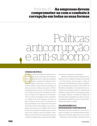 Princípio 10 — As empresas devem
             comprometer-se com o combate à
            corrupção em todas as suas formas




             Políticas
      anticorrupção
      e anti-suborno
      CÓDIGO DE ÉTICA
      O Código de Ética da Petrobras é um importante ins-
               d                                               num processo transparente e participativo.
      trumento para orientar os princípios que norteiam as
               pa                                                  A Petrobras utiliza instrumentos de gestão norma-
      ações e os compromissos de conduta da Companhia.
                 co                                            lizadores, como os códigos de Conduta Concorrencial
               elu
      O Código elucida o sentido ético da Missão, Visão e      e o de Boas Práticas, além de seguir o Código de
      Plano Estratégico da Petrobras e constitui um com-
            Estr                                               Conduta da Alta Administração Federal, cuja aplica-
      promisso público em fazer valer estes princípios em      ção é ﬁscalizada pela Comissão de Ética Pública da
      práticas concretas cotidianas. Em agosto de 2005, a      Presidência da República. A Companhia não faz con-
      Companhia iniciou o processo de revisão do Código,       tribuições para partidos políticos ou campanhas de
      com o objetivo de promover a atualização do instru-      candidatos a cargos eletivos e recusa qualquer prática
      mento e adequá-lo às exigências da Lei Sarbanes-         de corrupção e propina. A condução dos negócios da
      Oxley, que prevê a abordagem de itens específicos        Petrobras requer transparência nas ações e nas posi-
      aos códigos de ética das empresas com ações na           ções adotadas, especialmente no que se refere às infor-
      Bolsa de Valores de Nova York. Os indicadores de         mações repassadas à sociedade.
      Responsabilidade Social Empresarial formulados
      pelo Instituto Ethos foram utilizados como estrutu-      TRANSPARÊNCIA E
      radores dos temas do novo Código de Ética. Em sua        INTEGRIDADE CORPORATIVA
      revisão, foram realizados seminários para a constru-     A Petrobras não realiza avaliações de riscos relacio-
      ção do novo Código em diversas Unidades e subsi-         nados à corrupção, mas investiga denúncias encami-
      diárias, envolvendo clientes, fornecedores, Diretoria,   nhadas pela Ouvidoria, órgãos externos de controle
      Conselho de Administração e toda a força de trabalho,    — Tribunal de Contas da União e Controladoria Geral


100                                                                                                     TRANSPARÊNCIA
 