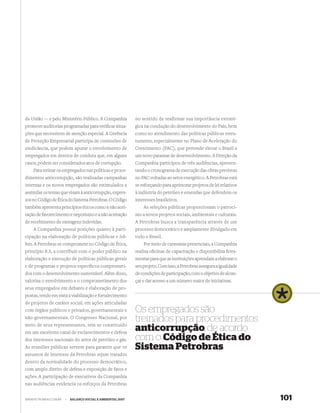 da União — e pelo Ministério Público. A Companhia            no sentido de reafirmar sua importância estraté-
promove auditorias programadas para veriﬁcar situa-          gica na condução do desenvolvimento do País, bem
ções que necessitem de atenção especial. A Gerência          como no atendimento das políticas públicas estru-
de Proteção Empresarial participa de comissões de            turantes, especialmente no Plano de Aceleração do
sindicância, que podem apurar o envolvimento de              Crescimento (PAC), que pretende elevar o Brasil a
empregados em desvios de conduta que, em alguns              um novo patamar de desenvolvimento. A Direção da
casos, podem ser considerados atos de corrupção.             Companhia participou de três audiências, apresen-
    Para treinar os empregados nas políticas e proce-        tando o cronograma de execução das obras previstas
dimentos anticorrupção, são realizadas campanhas             no PAC voltadas ao setor energético. A Petrobras está
internas e os novos empregados são estimulados a             se esforçando para aprimorar projetos de lei relativos
assimilar os temas que visam à anticorrupção, expres-        à indústria do petróleo e emendas que defendem os
sos no Código de Ética do Sistema Petrobras. O Código        interesses brasileiros.
também apresenta princípios éticos como a não acei-              As seleções públicas proporcionam o patrocí-
tação de favorecimento e nepotismo e a não aceitação         nio a novos projetos sociais, ambientais e culturais.
de recebimento de vantagens indevidas.                       A Petrobras busca a transparência através de um
    A Companhia possui posições quanto à parti-              processo democrático e amplamente divulgado em
cipação na elaboração de políticas públicas e lob-           todo o Brasil.
bies. A Petrobras se compromete no Código de Ética,              Por meio de caravanas presenciais, a Companhia
princípio 8.5, a contribuir com o poder público na           realiza oﬁcinas de capacitação e disponibiliza ferra-
elaboração e execução de políticas públicas gerais           mentas para que as instituições aprendam a elaborar o
e de programas e projetos especíﬁcos comprometi-             seu projeto. Com isso, a Petrobras assegura a igualdade
dos com o desenvolvimento sustentável. Além disso,           de condições de participação, com o objetivo de alcan-
valoriza o envolvimento e o comprometimento dos              çar e dar acesso a um número maior de iniciativas.
seus empregados em debates e elaboração de pro-
postas, tendo em vista a viabilização e fortalecimento
de projetos de caráter social, em ações articuladas
com órgãos públicos e privados, governamentais e             Os empregados são
não-governamentais. O Congresso Nacional, por
meio de seus representantes, tem se constituído
                                                             treinados para procedimentos
em um excelente canal de esclarecimentos e defesa
                                                             anticorrupção, de acordo
dos interesses nacionais do setor de petróleo e gás.         com o Código de Ética do
As reuniões públicas servem para garantir que os             Sistema Petrobras
assuntos de interesse da Petrobras sejam tratados
dentro da normalidade do processo democrático,
com amplo direito de defesa e exposição de fatos e
ações. A participação de executivos da Companhia
nas audiências evidencia os esforços da Petrobras


WWW.PETROBRAS.COM.BR   |   BALANÇO SOCIAL E AMBIENTAL 2007                                                             101
 