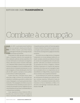 ESTUDO DE CASO TRANSPARÊNCIA




Combate à corrupção
Em julho de 2007, os principais jornais brasileiros
   julh                                                      Companhia participa também da Partnering Against
noticiaram uma operação conjunta promovida pelo
n                                                            Corruption Initiative (Paci), iniciativa conjunta contra
Ministério Público Federal e pela Polícia Federal,
Minis                                                        a corrupção, à qual encaminhou o histórico do caso.
d
denominada Águas Profundas, que investigou fraudes           O documento está disponível na página da Petrobras
em algu
   algumas licitações da Petrobras.                          na internet.
    Desde janeiro de 2006, logo após o início da ope-            De acordo com seu código de ética, a Companhia
ração, a Companhia colaborou com a apuração dos              “compromete-se a recusar quaisquer práticas de cor-
fatos, realizando auditorias internas especíﬁcas e for-      rupção e propina, mantendo procedimentos formais
necendo informações às instituições investigadoras           de controle e de conseqüências sobre eventuais trans-
oﬁciais. Além dessa estreita e irrestrita colaboração        gressões”. Além disso, nas relações com fornecedo-
com o Ministério Público Federal, foi necessário sigilo      res, prestadores de serviços e estagiários, o Sistema
durante as investigações. Por isto as medidas para cor-      Petrobras compromete-se a “requerer das empresas
reção dos desvios constatados internamente, no curso         prestadoras de serviços que seus empregados respei-
das investigações, só foram adotadas após o dia 10 de        tem os princípios éticos e os compromissos de con-
julho de 2007, quando a operação se tornou pública           duta deﬁnidos no Código de Ética, enquanto perdura-
em decorrência da efetiva ação policial.                     rem os contratos com as empresas do Sistema”.
   A partir desse fato, a Petrobras iniciou várias               Os procedimentos de controle da Companhia
ações para corrigir os desvios. Foi constituída uma          são intensamente fiscalizados por auditorias inter-
comissão de sindicância para aferir os reflexos fun-         nas e externas, imprensa, Tribunal de Contas da
cionais. Empregados com funções gerenciais foram             União (TCU), Controladoria Geral da União (CGU),
destituídos. Três empregados envolvidos nos proces-          Comissão de Valores Mobiliários (CVM) e U.S.
sos fraudulentos foram demitidos por justa causa. Os         Securities and Exchange Commission (SEC), dos
contratos de prestação de serviço originados dos pro-        Estados Unidos.
cessos licitatórios em que foram constatadas falhas na
condução foram rescindidos.
    Como signatária do Pacto Global da ONU, a
Petrobras tem o dever de combater a corrupção em
todas as suas formas, inclusive extorsão e propina. A


WWW.PETROBRAS.COM.BR   |   BALANÇO SOCIAL E AMBIENTAL 2007                                                              103
 