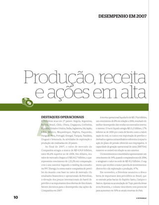 DESEMPENHO EM 2007




     Produção, receita
      e ações em alta
       DESTAQUES OPERACIONAIS                                        A receita operacional líquida foi de R$ 170,6 bilhões,
       A Petro
         Petrobras atua em 27 países: Angola, Argentina,         um crescimento de 8% em relação a 2006, resultado do
       Bolívia, Brasil, Chile, China, Cingapura, Colômbia,
                B                                                melhor desempenho das vendas nos mercados interno
       Equador, Estados Unidos, Índia, Inglaterra, Irã, Japão,
                E                                                e externo. O lucro líquido atingiu R$ 21,5 bilhões, 17%
              Méx
       Líbia, México, Moçambique, Nigéria, Paquistão,            inferior ao de 2006 por conta de fatores como a valori-
       Paraguai, Pe Portugal, Senegal, Turquia, Tanzânia,
            uai Peru,                                            zação do real, os custos com importação de petróleo e
       Uruguai e Venezuela. As atividades de exploração e        derivados e gastos extraordinários referentes à repactu-
       produção são realizadas em 20 países.                     ação do plano de pensão oferecido aos empregados. A
           Ao final de 2007, o valor de mercado da               capacidade de geração operacional de caixa (EBITDA)
       Companhia atingiu a marca de R$ 429,9 bilhões,            manteve-se estável em relação ao ano anterior.
       valor 86,6% superior ao de 2006. Em dólares, seu              Os investimentos consolidados apresentaram um
       valor de mercado chegou a US$ 242,7 bilhões, o que        crescimento de 34%, quando comparados aos de 2006,
       representa crescimento de 125,2% em comparação            e atingiram o valor recorde de R$ 45,3 bilhões. O seg-
       com o ano anterior. Segundo o ranking da consulto-        mento que recebeu a maior parcela de investimentos
       ria PFC Energy, é a sexta maior companhia de petró-       diretos foi o de exploração e produção, 47%.
       leo do mundo com base no valor de mercado. Os                 Em novembro, a Petrobras anunciou a desco-
       resultados ﬁnanceiros e operacionais da Petrobras,        berta de importante área petrolífera no Brasil, que
       a elevação dos preços internacionais do barril de         se estende pelas bacias do Espírito Santo, Campos e
       petróleo e as importantes descobertas de óleo foram       Santos. Apenas na acumulação de Tupi, parcela dessa
       fatores decisivos para o desempenho das ações da          nova fronteira, o volume descoberto tem potencial
       Companhia em 2007.                                        para aumentar em 50% as atuais reservas do País.


10                                                                                                            A PETROBRAS
 