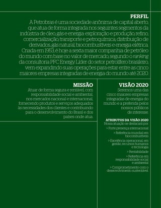 PERFIL
         A Petrobras é uma sociedade anônima de capital aberto,
        que atua de forma integrada nos seguintes segmentos da
    indústria de óleo, gás e energia: exploração e produção, reﬁno,
      comercialização, transporte e petroquímica, distribuição de
         derivados, gás natural, biocombustíveis e energia elétrica.
     Criada em 1953, é hoje a sexta maior companhia de petróleo
    do mundo com base no valor de mercado, segundo o ranking
    da consultoria PFC Energy. Líder do setor petrolífero brasileiro,
       vem expandindo suas operações para estar entre as cinco
    maiores empresas integradas de energia do mundo até 2020.

                                    MISSÃO                    VISÃO 2020
          Atuar de forma segura e rentável, com            Seremos uma das
            responsabilidade social e ambiental,    cinco maiores empresas
         nos mercados nacional e internacional,     integradas de energia do
    fornecendo produtos e serviços adequados       mundo e a preferida pelos
    às necessidades dos clientes e contribuindo              nossos públicos
        para o desenvolvimento do Brasil e dos                  de interesse.
                              países onde atua.
                                                    ATRIBUTOS DA VISÃO 2020
                                                   Nossa atuação se destacará por:
                                                                        destacará por:
                                                    > Forte presença internacional
                                                           > Referência mundial em
                                                                    biocombustíveis
                                                      > Excelência operacional, em
                                                          gestão, recursos humanos
                                                                         e tecnologia
                                                                      > Rentabilidade
                                                                     > Referência em
                                                             responsabilidade social
                                                                          e ambiental
                                                        > Comprometimento com o
                                                     desenvolvimento sustentável.




8
 