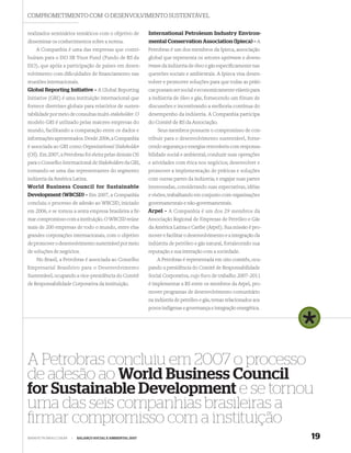 COMPROMETIMENTO COM O DESENVOLVIMENTO SUSTENTÁVEL

realizados seminários temáticos com o objetivo de            International Petroleum Industry Environ-
disseminar os conhecimentos sobre a norma.                   mental Conservation Association (Ipieca) – A
    A Companhia é uma das empresas que contri-               Petrobras é um dos membros da Ipieca, associação
buíram para o ISO SR Trust Fund (Fundo de RS da              global que representa os setores upstream e downs-
ISO), que apóia a participação de países em desen-           tream da indústria de óleo e gás especiﬁcamente nas
volvimento com diﬁculdades de ﬁnanciamento nas               questões sociais e ambientais. A Ipieca visa desen-
reuniões internacionais.                                     volver e promover soluções para que todas as práti-
Global Reporting Initiative – A Global Reporting             cas possam ser social e economicamente viáveis para
Initiative (GRI) é uma instituição internacional que         a indústria de óleo e gás, fornecendo um fórum de
fornece diretrizes globais para relatórios de susten-        discussões e incentivando a melhoria contínua do
tabilidade por meio de consultas multi-stakeholder. O        desempenho da indústria. A Companhia participa
modelo GRI é utilizado pelas maiores empresas do             do Comitê de RS da Associação.
mundo, facilitando a comparação entre os dados e                 Seus membros possuem o compromisso de con-
informações apresentados. Desde 2006, a Companhia            tribuir para o desenvolvimento sustentável, forne-
é associada ao GRI como Organizational Stakeholder           cendo segurança e energias renováveis com responsa-
(OS). Em 2007, a Petrobras foi eleita pelas demais OS        bilidade social e ambiental; conduzir suas operações
para o Conselho Internacional de Stakeholders da GRI,        e atividades com ética nos negócios; desenvolver e
tornando-se uma das representantes do segmento               promover a implementação de práticas e soluções
indústria da América Latina.                                 com outras partes da indústria; e engajar suas partes
World Business Council for Sustainable                       interessadas, considerando suas expectativas, idéias
Development (WBCSD) – Em 2007, a Companhia                   e visões, trabalhando em conjunto com organizações
concluiu o processo de adesão ao WBCSD, iniciado             governamentais e não-governamentais.
em 2006, e se tornou a sexta empresa brasileira a ﬁr-        Arpel – A Companhia é um dos 29 membros da
mar compromisso com a instituição. O WBCSD reúne             Associação Regional de Empresas de Petróleo e Gás
mais de 200 empresas de todo o mundo, entre elas             da América Latina e Caribe (Arpel). Sua missão é pro-
grandes corporações internacionais, com o objetivo           mover e facilitar o desenvolvimento e a integração da
de promover o desenvolvimento sustentável por meio           indústria de petróleo e gás natural, fortalecendo sua
de soluções de negócios.                                     reputação e sua interação com a sociedade.
    No Brasil, a Petrobras é associada ao Conselho               A Petrobras é representada em oito comitês, ocu-
Empresarial Brasileiro para o Desenvolvimento                pando a presidência do Comitê de Responsabilidade
Sustentável, ocupando a vice-presidência do Comitê           Social Corporativa, cujo foco de trabalho 2007-2011
de Responsabilidade Corporativa da instituição.              é implementar a RS entre os membros da Arpel, pro-
                                                             mover programas de desenvolvimento comunitário
                                                             na indústria de petróleo e gás, temas relacionados aos
                                                             povos indígenas e governança e integração energética.




A Petrobras concluiu em 2007 o processo
de adesão ao World Business Council
for Sustainable Development e se tornou
uma das seis companhias brasileiras a
ﬁrmar compromisso com a instituição
WWW.PETROBRAS.COM.BR   |   BALANÇO SOCIAL E AMBIENTAL 2007                                                            19
 