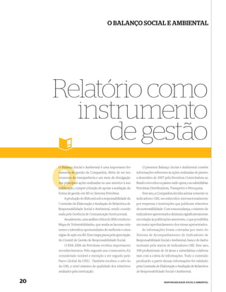 O BALANÇO SOCIAL E AMBIENTAL




     Relatório como
       instrumento
           de gestão
     O Balanço Social e Ambiental é uma importante fer-          O presente Balanço Social e Ambiental contém
     ramenta de gestão da Companhia. Além de ser ins-        informações referentes às ações realizadas de janeiro
     trumento de transparência e um meio de divulgação       a dezembro de 2007 pela Petrobras Controladora no
     das principais ações realizadas no ano anterior à sua
         principa                                            Brasil e em todos os países onde opera, e as subsidiárias
     publicaçã
     publicação, cumpre a função de apoiar a avaliação da    Petrobras Distribuidora, Transpetro e Petroquisa.
     forma de gestão em RS no Sistema Petrobras.                 Este ano, a Companhia decidiu adotar somente os
         A produção do BSA está sob a responsabilidade da    indicadores GRI, reconhecidos internacionalmente
     Comissão de Elaboração e Avaliação de Relatórios de     por empresas e instituições que publicam relatórios
     Responsabilidade Social e Ambiental, sendo coorde-      de sustentabilidade. Com essa mudança, o número de
     nada pela Gerência de Comunicação Institucional.        indicadores apresentados diminuiu signiﬁcativamente
         Anualmente, uma análise crítica do BSA resulta no   em relação às publicações anteriores, o que possibilita
     Mapa de Vulnerabilidades, que avalia as lacunas exis-   um maior aprofundamento dos temas apresentados.
     tentes e identiﬁca oportunidades de melhoria e estra-       As informações foram coletadas por meio do
     tégias de ação em RS. Esse mapa passa pela apreciação   Sistema de Acompanhamento de Indicadores de
     do Comitê de Gestão de Responsabilidade Social.         Responsabilidade Social e Ambiental, banco de dados
         O BSA 2006 da Petrobras recebeu importantes         norteado pela matriz de indicadores GRI. Este ano,
     reconhecimentos. Pelo segundo ano consecutivo, foi      398 proﬁssionais de 26 áreas e subsidiárias colabora-
     considerado notável e exemplo a ser seguido pelo        ram com a coleta de informações. Todo o conteúdo
     Pacto Global da ONU. Também recebeu o selo A+           produzido a partir dessas informações foi validado
     do GRI, o nível máximo de qualidade dos relatórios      pela Comissão de Elaboração e Avaliação de Relatórios
     avaliados pela instituição.                             de Responsabilidade Social e Ambiental.


20                                                                                 RESPONSABILIDADE SOCIAL E AMBIENTAL
 