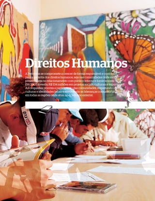 Direitos Humanos
A Petrobras se compromete a crescer de forma responsável e contribuir
para a garantia dos direitos humanos, seja nas comunidades onde está
presente, seja no relacionamento com público interno e fornecedores.
Em 2007, investiu R$ 534 milhões em projetos sociais, culturais e esportivos.
A Companhia prioriza a participação das comunidades, respeitando as
culturas e identidades locais e envolvendo as lideranças comunitárias
em todas as regiões onde atua, no Brasil e no exterior.
 