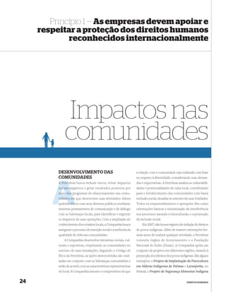 Princípio 1 — As empresas devem apoiar e
     respeitar a proteção dos direitos humanos
             reconhecidos internacionalmente




              Impactos nas
              comunidades
          DESENVOLVIMENTO DAS                                       a relação com a comunidade seja realizada com base
          COMUNIDADES                                               no respeito à diversidade, considerando suas deman-
          A Petro
            Petrobras busca reduzir riscos, evitar impactos         das e expectativas. A Petrobras analisa as vulnerabili-
                  n
          sociais negativos e gerar resultados positivos por        dades e potencialidades de cada local, contribuindo
          meio dos programas de relacionamento nas comu-            para o fortalecimento das comunidades com baixa
          nidades em que desenvolve suas atividades. Adota          inclusão social, situadas no entorno de suas Unidades.
          padrões étic com seus diversos públicos mediante
               es éticos                                            Todos os empreendimentos e operações têm como
          sistemas permanentes de comunicação e de diálogo          orientações básicas a minimização da interferência
          com as lideranças locais, para identiﬁcar e registrar     nos processos naturais e etnoculturais, e a promoção
          os impactos de suas operações. Com a ampliação do         da inclusão social.
          conhecimento dos cenários locais, a Companhia busca           Em 2007, não houve registro de violação de direitos
          assegurar o processo de inserção social e a melhoria da   de povos indígenas. Além de manter orientações for-
          qualidade de vida nas comunidades.                        mais antes de realizar qualquer atividade, a Petrobras
              A Companhia desenvolve iniciativas sociais, cul-      consulta órgãos de licenciamento e a Fundação
          turais e esportivas, respeitando as comunidades no        Nacional do Índio (Funai). A Companhia apóia um
          entorno de suas instalações. Seguindo o Código de         conjunto de projetos em diferentes regiões, visando à
          Ética da Petrobras, as ações desenvolvidas são reali-     promoção dos direitos dos povos indígenas. São alguns
          zadas em conjunto com as lideranças comunitárias e        exemplos: o Projeto de Implantação de Piscicultura
          estão de acordo com as características representativas    em Aldeias Indígenas de Palmas e Laranjinha, no
          do local. A Companhia assume o compromisso de que         Paraná; o Projeto de Segurança Alimentar Indígena


24                                                                                                        DIREITOS HUMANOS
 