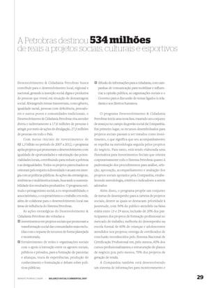 A Petrobras destinou 534 milhões
de reais a projetos sociais, culturais e esportivos


Desenvolvimento & Cidadania Petrobras busca                    difusão de informações para a cidadania, com cam-
contribuir para o desenvolvimento local, regional e            panhas de comunicação para mobilizar e inﬂuen-
nacional, gerando a inserção social digna e produtiva          ciar a opinião pública, as organizações sociais e o
de pessoas que vivem em situação de desvantagem                Governo para a discussão de temas ligados à cida-
social. Abrangendo temas transversais, como gênero,            dania e aos direitos humanos.
igualdade racial, pessoas com deﬁciência, pescado-
res e outros povos e comunidades tradicionais, o                 O programa Desenvolvimento & Cidadania
Desenvolvimento & Cidadania Petrobras visa atender           Petrobras inicia uma nova fase, trazendo um conjunto
direta e indiretamente a 17,6 milhões de pessoas e           de avanços no campo da gestão social da Companhia.
atingir, por meio de ações de divulgação, 27,5 milhões       Em primeiro lugar, os recursos desembolsados para
de pessoas em todo o País.                                   projetos sociais passam a ser tratados como inves-
    Com metas iniciais de investimentos de                   timento, o que significa que seu acompanhamento
R$ 1,3 bilhão no período de 2007 a 2012, o programa          se espelha na metodologia seguida pelos projetos
apóia projetos que promovam o desenvolvimento com            do negócio. Para tanto, está sendo elaborada uma
igualdade de oportunidades e valorização das poten-          Sistemática para Investimentos Sociais que orienta
cialidades locais, contribuindo para reduzir a pobreza       corporativamente todo o Sistema Petrobras quanto à
e as desigualdades. Todos os projetos patrocinados se        padronização dos procedimentos para análise, sele-
orientam pelo respeito à diversidade e atuam em siner-       ção, aprovação, acompanhamento e avaliação dos
gia com as políticas públicas. As ações são estratégicas,    projetos sociais apoiados pela Companhia, estabe-
sistêmicas e multiinstitucionais, buscando a sustenta-       lecendo metodologia, critérios e indicadores a serem
bilidade dos resultados produzidos. O programa esti-         adotados.
mula o protagonismo social, a co-responsabilidade, o             Além disso, o programa propõe um conjunto
associativismo, o cooperativismo e o trabalho em rede,       de metas de desempenho para a carteira de projetos
além de colaborar para o desenvolvimento local nas           sociais, dentre as quais se destacam: prioridade à
áreas de inﬂuência do Sistema Petrobras.                     juventude, com 50% do público atendido na faixa
    As ações estratégicas do Desenvolvimento &               etária entre 15 e 29 anos; inclusão de 20% dos par-
Cidadania Petrobras são voltadas a:                          ticipantes dos projetos de formação proﬁssional no
   investimentos em projetos sociais que promovam a          mercado de trabalho; melhoria do desempenho na
   transformação social das comunidades mais exclu-          escola formal de 60% de crianças e adolescentes
   ídas com o repasse de recursos de forma planejada         atendidos nos projetos; entrega de certiﬁcados de
   e monitorada;                                             conclusão reconhecidos pelo Sistema Nacional de
   fortalecimento de redes e organizações sociais            Certiﬁcação Proﬁssional em, pelo menos, 60% dos
   com o apoio à interação entre os agentes sociais,         cursos proﬁssionalizantes; e estruturação de planos
   públicos e privados, para a formação de parcerias         de negócio por, pelo menos, 70% dos projetos de
   e alianças, troca de experiências, produção de            geração de renda.
   conhecimento e formulação e debate sobre polí-                A Companhia também está desenvolvendo
   ticas públicas;                                           um sistema de informações para monitoramento e


WWW.PETROBRAS.COM.BR   |   BALANÇO SOCIAL E AMBIENTAL 2007                                                           29
 