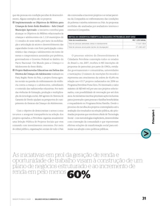 que são pessoas em condição peculiar de desenvolvi-          são convocadas a inscrever projetos e se tornar parcei-
mento. Alguns exemplos são os projetos:                      ras da Companhia no enfrentamento das condições
  Implementando os Objetivos do Milênio para                 de pobreza e miséria existentes no País. As propostas
  Crianças do Semi-Árido Brasileiro – Selo Unicef            recebidas são analisadas por avaliadores internos e
  Município Aprovado: a iniciativa contribui para            externos à Companhia.
  alcançar os Objetivos do Milênio relacionados às
  crianças e adolescentes em 1.118 municípios de             METAS DO DESENVOLVIMENTO & CIDADANIA PETROBRAS 2007–2012

  11 estados do semi-árido, por meio da mobiliza-            Total de investimentos                                      R$ 1,293 bilhão
                                                             Total de pessoas atendidas direta e indiretamente              17.631.804
  ção e articulação de atores e desenvolvimento das
                                                             Total de pessoas alcançadas (ações de divulgação)              27.248.447
  capacidades locais com forte participação comu-
  nitária e das crianças e adolescentes em torno de
  metas e compromissos assumidos por prefeitos,                  O processo seletivo do Desenvolvimento &
  governadores e Governo Federal no âmbito do                Cidadania Petrobras contempla todos os estados
  Pacto Nacional: Um Mundo para a Criança e o                do Brasil e, em 2007, recebeu 6.485 inscrições de
  Adolescente do Semi-Árido;                                 propostas de patrocínio por parte de ONGs, entida-
  Projeto Radionovelas Educativas em Defesa dos              des governamentais e comunitárias, universidades
  Direitos da Criança e do Adolescente: realizado no         e instituições. O número de inscrições foi recorde e
  Pará, Região Norte do País, o projeto forma agen-          representa um crescimento da ordem de 43,6% em
  tes sociais na questão do enfrentamento da violên-         relação aos 4.517 projetos cadastrados em 2006 no
  cia contra a criança e o adolescente, subsidiando          Programa Petrobras Fome Zero. Foi destinado o valor
  o conteúdo das radionovelas educativas. Por meio           máximo de R$ 660 mil por ano aos projetos selecio-
  das vivências de formação, produção e multiplica-          nados, com possibilidade de renovação por até dois
  ção da tecnologia social, 360 agentes do Sistema de        anos. As iniciativas inscritas priorizam ações inclusivas
  Garantia de Direito ajudam na perspectiva de cum-          para a juventude e para pessoas e famílias beneﬁciárias
  primento do Estatuto da Criança e do Adolescente.          e enquadráveis no Programa Bolsa Família. Desde o
                                                             processo de escolha dos projetos contemplados até a
    Com o objetivo de democratizar o acesso a seus           avaliação dos resultados na seleção pública, são prio-




                                                                                                                                           Princípio 1
recursos e assegurar transparência na seleção dos            rizadas propostas que envolvem a Rede de Tecnologia
projetos apoiados, a Petrobras organiza anualmente           Social – com metodologias reaplicáveis, desenvolvidas
uma Seleção Pública de Projetos Sociais que vem              com a interação da comunidade e que representam
contando com investimentos crescentes. Por meio              efetivas soluções de transformação social para esti-
de edital público, organizações sociais de todo o País       mular sua adoção como políticas públicas.




As iniciativas em prol da geração de renda e
oportunidade de trabalho visam à construção de um
plano de negócios estruturado e ao incremento de
renda em pelo menos
                                                             60%

WWW.PETROBRAS.COM.BR   |   BALANÇO SOCIAL E AMBIENTAL 2007                                                                          31
 