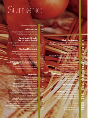 Sumário
                          Mensagem do Presidente       02

                                A Petrobras            05
          Atuação integrada no Brasil e no exterior    06
                  Produção, receita e ações em alta    10

                     Responsabilidade
                    Social e Ambiental                 14                       Meio Ambiente                 67
   Desaﬁos de gestão em Responsabilidade Social        16     Princípio 7 — As empresas devem adotar uma
                                                            abordagem preventiva aos desaﬁos ambientais       68
            Relatório como instrumento de gestão       20
                                                                                  Atuação em Segurança,
                                                                                  Meio Ambiente e Saúde       68
                     Direitos Humanos                  23                             Mudanças do clima       71
          Princípio 1 — As empresas devem apoiar e                             Mapeamento, monitoração
        respeitar a proteção dos direitos humanos                                 e reduçãode impactos        73
                reconhecidos internacionalmente        24
                                                             Princípio 8 — As empresas devem desenvolver
                       Impactos nas comunidades        24                 iniciativas para promover maior
       Investimentos sociais, culturais e esportivos   28                     responsabilidade ambiental      75
    Princípio 2 — As empresas devem assegurar-se                           Consumo de energia, materiais
 de que não estejam sendo cúmplices de abusos e                                     e recursos naturais       75
                    violações de direitos humanos      37                  Emissões, eﬂuentes e resíduos      78
            Relacionamento com os fornecedores         37                  Ecossistemas e biodiversidade      81
               Estudo de Caso — Direitos Humanos       40            Produtos, conformidade e transporte      85
                                                            Conservação energética e consumo consciente       87
                                                               Princípio 9 — As empresas devem incentivar
                                    Trabalho           43    o desenvolvimento e a difusão de tecnologias
                                                                 limpas que não agridam o meio ambiente       88
                                  Força de trabalho    44
                                                                                      Energias renováveis     88
             Segurança, saúde e qualidade de vida      46
                                                                         Estudo de Caso – Meio Ambiente       90
                        Remuneração e bene cios        50
           Princípio 3 — As empresas devem apoiar
    a liberdade de associação e o reconhecimento                                  Transparência               93
            efetivo do direito à negociação coletiva   54      Relacionamento com as partes interessadas      94
                          Liberdade de associação      54                             Produtos e serviços     98
           Princípio 4 — As empresas devem apoiar                       Princípio 10 — As empresas devem
       a eliminação de todas as formas de trabalho                      comprometer-se com o combate à
                          forçado ou compulsório       56              corrupção em todas as suas formas     100
                                                                                                             10
                      Repúdio ao trabalho forçado      56           Políticas anticorrupção e anti-suborno   100
                                                                                                             10
           Princípio 5 — As empresas devem apoiar                         Estudo de Caso – Transparência     103
                                                                                                             10
          a erradicação efetiva do trabalho infantil   58
  Garantia dos direitos da criança e do adolescente    58
                                                                                                  Anexos     104
                                                                                                             10
       Princípio 6 — As empresas devem eliminar a
discriminação em relação ao empregado e ao cargo       60                                        Prêmios     108
                                                                                                             10
        Combate ao preconceito e à discriminação       60                        Tabela de Materialidade     109
                                                                                                             10
                        Estudo de Caso – Trabalho      64                           Matriz de Indicadores    110
                                                                                                             11

   6
 