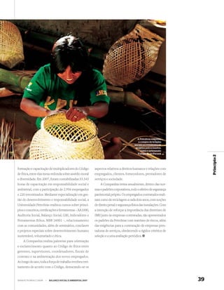 A Petrobras estimula
                                                                                               a compra de brindes
                                                                                            sociais provenientes de
                                                                                             projetos patrocinados,
                                                                                                 como o artesanato
                                                                                               Kaingáng, no Paraná




                                                                                                                             Princípio 2
formação e capacitação de multiplicadores do Código          aspectos relativos a direitos humanos e relações com
de Ética, entre elas mesa-redonda sobre assédio moral        empregados, clientes, fornecedores, prestadores de
e diversidade. Em 2007, foram contabilizadas 53.543          serviços e sociedade.
horas de capacitação em responsabilidade social e                A Companhia treina anualmente, dentro das nor-
ambiental, com a participação de 2.956 empregados            mas e padrões corporativos, todo o efetivo de segurança
e 220 terceirizados. Mediante especialização em ges-         patrimonial próprio. Os empregados contratados reali-
tão do desenvolvimento e responsabilidade social, a          zam curso de reciclagem a cada dois anos, com noções
Universidade Petrobras realizou cursos sobre princí-         de direito penal e segurança física das instalações. Com
pios e conceitos, certiﬁcações e ferramentas – AA1000,       a intenção de reforçar a importância das diretrizes de
Auditoria Social, Balanço Social, GRI, Indicadores e         SMS junto às empresas contratadas, são apresentados
Ferramentas Ethos, NBR 16001 –, relacionamento               os padrões da Petrobras com matrizes de riscos, além
com as comunidades, além de seminários, conclaves            das exigências para a contratação de empresas pres-
e projetos especiais sobre desenvolvimento humano            tadoras de serviços, obedecendo a rígidos critérios de
sustentável, voluntariado e ética.                           seleção e a uma avaliação periódica.
    A Companhia realiza palestras para orientação
e esclarecimento quanto ao Código de Ética entre
gerentes, supervisores, coordenadores, fiscais de
contrato e na ambientação dos novos empregados.
Ao longo do ano, toda a força de trabalho recebeu trei-
namento de acordo com o Código, destacando-se os


WWW.PETROBRAS.COM.BR   |   BALANÇO SOCIAL E AMBIENTAL 2007                                                              39
 