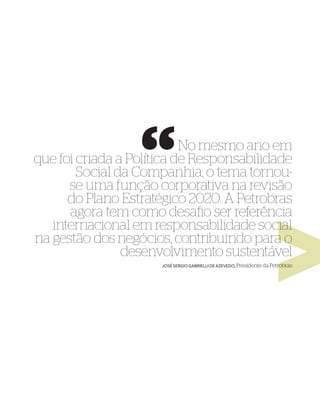 No mesmo ano em
que foi criada a Política de Responsabilidade
        Social da Companhia, o tema tornou-
      se uma função corporativa na revisão
      do Plano Estratégico 2020. A Petrobras
      agora tem como desaﬁo ser referência
   internacional em responsabilidade social
na gestão dos negócios, contribuindo para o
                desenvolvimento sustentável
                      JOSÉ SERGIO GABRIELLI DE AZEVEDO, Presidente da Petrobras
 