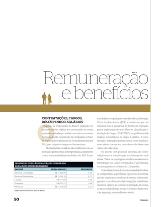 Remuneração
                                             e bene cios
                                        CONTRATAÇÕES, CARGOS,                                         concluídas as negociações entre Petrobras, Federação
                                        DESEMPENHO E SALÁRIOS                                         Única dos Petroleiros (FUP) e sindicatos, que cul-
                                        O ingresso de empregados no Brasil é realizado por            minaram com a assinatura do Termo de Aceitação
                                                 seletivo público. Em outros países as contra-
                                        processo sele                                                 para a implantação do novo Plano de Classiﬁcação e
                                        tações são rea
                                                   realizadas por análise curricular e entrevistas.   Avaliação de Cargos (PCAC 2007), no qual foram deﬁ-
                                        Devido ao grande crescimento da Companhia, o Plano
                                                  gr                                                  nidas as novas tabelas de cargos e salários. A remu-
                                        de Negócios prevê admissões de 14 mil proﬁssionais até
                                           Negócio                                                    neração é deﬁnida de acordo com os níveis salariais e
                                        2012, para ocuparem cargos em diversas áreas.                 esses níveis, por sua vez, estão dentro de faixas espe-
                                                Na Companhia, os salários são condizentes com as      cíﬁcas em cada cargo.
                                        atividades proﬁssionais desempenhadas, juntamente                 De acordo com políticas internas, não existe
                                        com as responsabilidades envolvidas. Em 2007, foram           relação entre a remuneração e o desempenho indi-
                                                                                                      vidual. Todos os empregados recebem anualmente a
 PROPORÇÃO DO SALÁRIO MAIS BAIXO COMPARADO                                                            Participação nos Lucros e Resultados (PLR), baseada
 AO SALÁRIO MÍNIMO BRASILEIRO                                                                         no desempenho econômico da Companhia.
 EMPRESA                                             MENOR SALÁRIO                  PROPORÇÃO
                                                                                                          Com relação à mão-de-obra terceirizada a Petrobras
 Petrobras Controladora                                  R$ 1.400,88                        3,69
                                                                                                      se comprometeu a aperfeiçoar o processo de contrata-
 Petrobras Distribuidora                                 R$ 1.030,35                        2,71
                                                                                                      ção das empresas prestadoras de serviço, enfatizando
 Liquigás                                                 R$ 577,60                         1,52
                                                                                                      garantir o recolhimento das obrigações trabalhistas
 Transpetro                                               R$ 622,23                         1,64
                                                                                                      durante a vigência do contrato de prestação de serviço,
 Petroquisa                                              R$ 1.265,06                        3,33
                                                                                                      os aspectos trabalhistas, sociais, econômico-ﬁnanceiros
* Salário mínimo no Brasil em 2007: R$ 380,00
                                                                                                      e de segurança, meio ambiente e saúde.


50                                                                                                                                                 TRABALHO
 