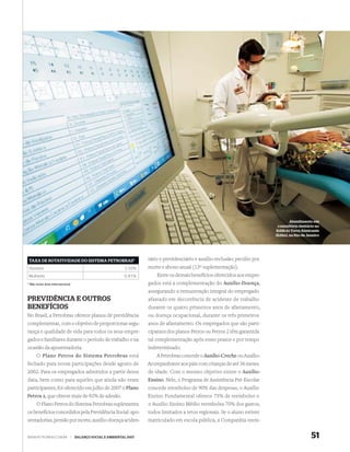 Atendimento em
                                                                                                                                   consultório dentário no
                                                                                                                                  Edi cio Torre Almirante
                                                                                                                                 (Edita), no Rio de Janeiro




 TAXA DE ROTATIVIDADE DO SISTEMA PETROBRAS*                             tário e previdenciário e auxílio-reclusão; pecúlio por
 Homens                                                        3,50%    morte e abono anual (13º suplementação).
 Mulheres                                                      0,81%        Entre os demais benefícios oferecidos aos empre-
* Não inclui área internacional                                         gados está a complementação do Auxílio-Doença,
                                                                        assegurando a remuneração integral do empregado
PREVIDÊNCIA E OUTROS                                                    afastado em decorrência de acidente de trabalho
BENEFÍCIOS                                                              durante os quatro primeiros anos de afastamento,
No Brasil, a Petrobras oferece planos de previdência                    ou doença ocupacional, durante os três primeiros
complementar, com o objetivo de proporcionar segu-                      anos de afastamento. Os empregados que são parti-
rança e qualidade de vida para todos os seus empre-                     cipantes dos planos Petros ou Petros 2 têm garantida
gados e familiares durante o período de trabalho e na                   tal complementação após esses prazos e por tempo
ocasião da aposentadoria.                                               indeterminado.
      O Plano Petros do Sistema Petrobras está                              A Petrobras concede o Auxílio-Creche ou Auxílio-
fechado para novas participações desde agosto de                        Acompanhante aos pais com crianças de até 36 meses
2002. Para os empregados admitidos a partir dessa                       de idade. Com o mesmo objetivo existe o Auxílio-
data, bem como para aqueles que ainda não eram                          Ensino. Nele, o Programa de Assistência Pré-Escolar
participantes, foi oferecido em julho de 2007 o Plano                   concede reembolso de 90% das despesas, o Auxílio
Petros 2, que obteve mais de 92% de adesão.                             Ensino Fundamental oferece 75% de reembolso e
    O Plano Petros do Sistema Petrobras suplementa                      o Auxílio Ensino Médio reembolsa 70% dos gastos,
os benefícios concedidos pela Previdência Social: apo-                  todos limitados a tetos regionais. Se o aluno estiver
sentadorias, pensão por morte, auxílio-doença aciden-                   matriculado em escola pública, a Companhia reem-


WWW.PETROBRAS.COM.BR              |   BALANÇO SOCIAL E AMBIENTAL 2007                                                                                 51
 