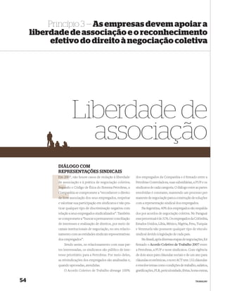 Princípio 3 — As empresas devem apoiar a
     liberdade de associação e o reconhecimento
          efetivo do direito à negociação coletiva




                      Liberdade de
                        associação
            DIÁLOGO COM
            REPRESENTAÇÕES SINDICAIS
            Em 2007, não houve casos de violação à liberdade
               200                                                  dos empregados da Companhia e é ﬁrmado entre a
            d associação e à prática de negociação coletiva.
            de                                                      Petrobras Controladora, suas subsidiárias, a FUP e os
            Segun o Código de Ética do Sistema Petrobras, a
            Segundo                                                 sindicatos de cada categoria. O diálogo entre as partes
            Compan se compromete a “reconhecer o direito
            Companhia                                               envolvidas é constante, mantendo um processo per-
            de livre associação dos seus empregados, respeitar      manente de negociação para a construção de soluções
            e valorizar sua participação em sindicatos e não pra-   com a representação sindical dos empregados.
            ticar qualquer tipo de discriminação negativa com           Na Argentina, 40% dos empregados são respalda-
            relação a seus empregados sindicalizados”. Também       dos por acordos de negociação coletiva. No Paraguai
            se compromete a “buscar a permanente conciliação        esse percentual é de 31%. Os empregados da Colômbia,
            de interesses e realização de direitos, por meio de     Estados Unidos, Líbia, México, Nigéria, Peru, Turquia
            canais institucionais de negociação, no seu relacio-    e Venezuela não possuem qualquer tipo de vínculo
            namento com as entidades sindicais representativas      sindical devido à legislação de cada país.
            dos empregados”.                                            No Brasil, após diversas etapas de negociações, foi
                Sendo assim, no relacionamento com suas par-        ﬁrmado o Acordo Coletivo de Trabalho 2007 entre
            tes interessadas, os sindicatos são público de inte-    a Petrobras, a FUP e nove sindicatos. Com vigência
            resse prioritário para a Petrobras. Por meio deles,     de dois anos para cláusulas sociais e de um ano para
            as reivindicações dos empregados são analisadas e,      cláusulas econômicas, o novo ACT tem 132 cláusulas
            quando aprovadas, atendidas.                            e envolve temas como condições de trabalho, salários,
                O Acordo Coletivo de Trabalho abrange 100%          gratiﬁcações, PLR, periculosidade, férias, horas extras,


54                                                                                                                TRABALHO
 