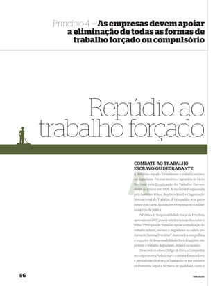 Princípio 4 — As empresas devem apoiar
          a eliminação de todas as formas de
            trabalho forçado ou compulsório




          Repúdio ao
     trabalho forçado
                          COMBATE AO TRABALHO
                          ESCRAVO OU DEGRADANTE
                          A Petrob repudia formalmente o trabalho escravo
                            Petrobras
                             degradante. Por esse motivo, é signatária do Pacto
                          ou degra
                          Nacional pela Erradicação do Trabalho Escravo
                          desde seu início em 2005. A iniciativa é organizada
                                    i
                                nstitu
                          pelo Instituto Ethos, Repórter Brasil e Organização
                          Internacional do Trabalho. A Companhia atua junta-
                          mente com outras instituições e empresas no combate
                          a esse tipo de prática.
                              A Política de Responsabilidade Social da Petrobras,
                          aprovada em 2007, possui referência especíﬁca sobre o
                          tema: “Princípios de Trabalho: apoiar a erradicação do
                          trabalho infantil, escravo e degradante na cadeia pro-
                          dutiva do Sistema Petrobras”. Associado a esta política,
                          o conceito de Responsabilidade Social também não
                          permite o trabalho degradante, infantil ou escravo.
                              De acordo com seu Código de Ética, a Companhia
                          se compromete a “selecionar e contratar fornecedores
                          e prestadores de serviços baseando-se em critérios
                          estritamente legais e técnicos de qualidade, custo e


56                                                                      TRABALHO
 