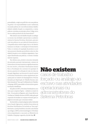 pontualidade, e exigir um perﬁl ético em suas práticas
de gestão e de responsabilidade social e ambiental,
recusando práticas de concorrência desleal, trabalho
infantil, trabalho forçado ou compulsório, e outras
práticas contrárias aos princípios deste Código, inclu-
sive na cadeia produtiva de tais fornecedores”.
    Não existem casos de trabalho forçado ou análogo
ao escravo nas atividades operacionais ou adminis-
trativas do Sistema Petrobras. Entretanto, para pre-
venir tais práticas em sua cadeia de fornecedores, a
Companhia adota critérios legais, éticos e de direitos
humanos na seleção e contratação de fornecedores.
Todos os contratos de aquisição de produtos ou ser-
viços possuem cláusulas que proíbem a mão-de-obra
infantil, forçada ou em condições degradantes. Caso
sejam identiﬁcadas tais práticas, o contrato é imedia-
tamente suspenso.
    Nos últimos anos, devido à crescente demanda
dos mercados nacional e internacional, o número de
fornecedores de etanol aumentou signiﬁcativamente.
Por esse motivo, a Petrobras Distribuidora intensi-
ficou a fiscalização dos contratos de aquisição de
álcoois, passíveis de utilização de mão-de-obra em
situação degradante nas lavouras de cana-de-açúcar.
                                                             Não existem
A Petrobras Distribuidora realiza regularmente pes-
quisas junto ao Cadastro de Empregadores e Pessoas
                                                             casos de trabalho
Autuados por Exploração do Trabalho Escravo, tam-
bém chamada de “lista suja” do Ministério do Trabalho
                                                             forçado ou análogo ao
e Emprego (MTE), para avaliar os fornecedores quanto
às relações trabalhistas.
                                                             escravo nas atividades
    Em julho de 2007, a Petrobras Distribuidora cons-
tatou que a empresa Pagrisa – sediada no estado do
                                                             operacionais ou
Pará – foi autuada em ﬂagrante pelo Grupo Móvel de
Combate ao Trabalho Escravo do MTE, razão pela qual
                                                             administrativas do
suspendeu de imediato as compras eventuais (spot, no
jargão do mercado) que costumava realizar.
                                                             Sistema Petrobras
    Em dezembro, a empresa Agropecuária e Industrial
Serra Grande (Agroserra), também fornecedora da
Petrobras Distribuidora, foi incluída na “lista suja”.
Entretanto, a justiça brasileira concedeu uma liminar
que obrigou o MTE a retirá-la da listagem. A Petrobras
está acompanhando o caso junto ao Ministério do
Trabalho e Emprego e aguarda a decisão ﬁnal.


WWW.PETROBRAS.COM.BR   |   BALANÇO SOCIAL E AMBIENTAL 2007                            57
 