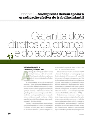 Princípio 5 — As empresas devem apoiar a
     erradicação efetiva do trabalho infantil




      Garantia dos
direitos da criança
 e do adolescente
       MEDIDAS CONTRA                                             são deduzidos do Imposto de Renda e o valor é limi-
       EXPLORAÇÃO INFANTIL                                        tado a 1% do imposto devido no ano.
       A Companhia repudia a utilização de trabalho infantil
         Comp                                                         A Companhia também criou, em setembro de 2007,
       em suas instalações e em sua cadeia de fornecedo-          a Comissão FIA, instância que analisa as propostas e
       res. Em 20 não foram identiﬁcadas operações com
               2007,                                              decide o destino de 50% dos recursos. Os outros 50%
       risco signiﬁcativo de ocorrência de trabalho infantil no
                   c                                              são entregues ao Conanda, sendo que desse valor 25%
             a Petr
       Sistema Petrobras.                                         são destinados a Conselhos de regiões de inﬂuência da
           A Companhia apóia, por meio do repasse anual           Petrobras. Essa comissão foi composta por dois repre-
       de verbas, o Fundo para a Infância e a Adolescência        sentantes da Petrobras e seis representantes de insti-
       (FIA), criado para captar recursos destinados ao aten-     tuições públicas e da sociedade civil: Unicef; Conanda;
       dimento de políticas, ações e programas voltados para      Fundação Abrinq; Centro de Referência, Estudos e
       a proteção de crianças e adolescentes. Os recursos são     Ações sobre Crianças e Adolescentes (Cecria); Andi e
       aplicados preferencialmente em projetos de defesa          o Instituto World Childhood Foundation (WCF).
       dos direitos de crianças e adolescentes em situação            No âmbito de seus investimentos sociais, a prote-
       de risco social ou pessoal, de combate ao trabalho         ção às crianças e adolescentes é prioridade. Tais ações
       infantil, de apoio à proﬁssionalização de jovens e de      incluem a renovação da parceria com o Fundo das
       orientação e apoio sociofamiliar.                          Nações Unidas para a Infância (Unicef) e do apoio ao
           Em 2007, a Petrobras repassou R$ 43,2 milhões          pacto nacional Um Mundo Melhor para a Criança e o
       ao Conselho Nacional dos Direitos da Criança e do          Adolescente do Semi-Árido, assinado em abril de 2005
       Adolescente (Conanda) e ao FIA de 19 estados e de          pelo Governo Federal, por estados que compõem a
       176 municípios brasileiros. Os recursos repassados         região do Semi-Árido, pela Petrobras e por organizações


58                                                                                                             TRABALHO
 