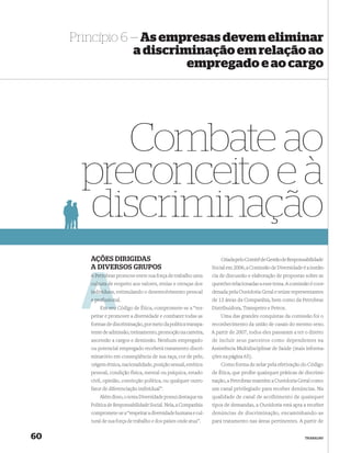 Princípio 6 — As empresas devem eliminar
                 a discriminação em relação ao
                          empregado e ao cargo




         Combate ao
      preconceito e à
      discriminação
        AÇÕES DIRIGIDAS                                               Criada pelo Comitê de Gestão de Responsabilidade
        A DIVERSOS GRUPOS                                         Social em 2006, a Comissão de Diversidade é a instân-
        A Petrob promove entre sua força de trabalho uma
          Petrobras                                               cia de discussão e elaboração de propostas sobre as
        cultura d respeito aos valores, etnias e crenças dos
                de                                                questões relacionadas a esse tema. A comissão é coor-
        indivíduos
        indivíduos, estimulando o desenvolvimento pessoal         denada pela Ouvidoria Geral e reúne representantes
        e proﬁssional.
              ssion                                               de 13 áreas da Companhia, bem como da Petrobras
             m
            Em seu Código de Ética, compromete-se a “res-         Distribuidora, Transpetro e Petros.
        peitar e promover a diversidade e combater todas as           Uma das grandes conquistas da comissão foi o
        formas de discriminação, por meio da política transpa-    reconhecimento da união de casais do mesmo sexo.
        rente de admissão, treinamento, promoção na carreira,     A partir de 2007, todos eles passaram a ter o direito
        ascensão a cargos e demissão. Nenhum empregado            de incluir seus parceiros como dependentes na
        ou potencial empregado receberá tratamento discri-        Assistência Multidisciplinar de Saúde (mais informa-
        minatório em conseqüência de sua raça, cor de pele,       ções na página 65).
        origem étnica, nacionalidade, posição sexual, estética        Como forma de zelar pela efetivação do Código
        pessoal, condição física, mental ou psíquica, estado      de Ética, que proíbe quaisquer práticas de discrimi-
        civil, opinião, convicção política, ou qualquer outro     nação, a Petrobras mantém a Ouvidoria Geral como
        fator de diferenciação individual”.                       um canal privilegiado para receber denúncias. Na
            Além disso, o tema Diversidade possui destaque na     qualidade de canal de acolhimento de quaisquer
        Política de Responsabilidade Social. Nela, a Companhia    tipos de demandas, a Ouvidoria está apta a receber
        compromete-se a “respeitar a diversidade humana e cul-    denúncias de discriminação, encaminhando-as
        tural de sua força de trabalho e dos países onde atua”.   para tratamento nas áreas pertinentes. A partir de


60                                                                                                            TRABALHO
 