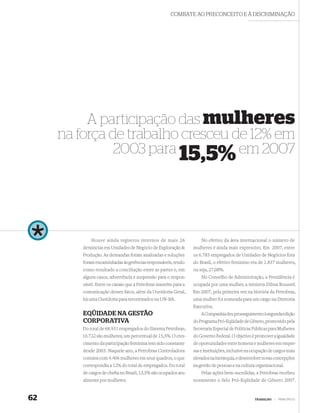 COMBATE AO PRECONCEITO E À DISCRIMINAÇÃO




          A participação das mulheres
     na força de trabalho cresceu de 12% em
               2003 para 15,5% em 2007




             Houve ainda registros internos de mais 26               No efetivo da área internacional o número de
         denúncias em Unidades de Negócio de Exploração &        mulheres é ainda mais expressivo. Em 2007, entre
         Produção. As demandas foram analisadas e soluções       os 6.783 empregados de Unidades de Negócios fora
         foram encaminhadas às gerências responsáveis, tendo     do Brasil, o efetivo feminino era de 1.837 mulheres,
         como resultado a conciliação entre as partes e, em      ou seja, 27,08%.
         alguns casos, advertência e suspensão para o respon-        No Conselho de Administração, a Presidência é
         sável. Entre os canais que a Petrobras mantém para a    ocupada por uma mulher, a ministra Dilma Roussef.
         comunicação desses fatos, além da Ouvidoria Geral,      Em 2007, pela primeira vez na história da Petrobras,
         há uma Ouvidoria para terceirizados na UN-BA.           uma mulher foi nomeada para um cargo na Diretoria
                                                                 Executiva.
         EQÜIDADE NA GESTÃO                                          A Companhia deu prosseguimento à segunda edição
         CORPORATIVA                                             do Programa Pró-Eqüidade de Gênero, promovido pela
         Do total de 68.931 empregados do Sistema Petrobras,     Secretaria Especial de Políticas Públicas para Mulheres
        10.722 são mulheres, um percentual de 15,5%. O cres-     do Governo Federal. O objetivo é promover a igualdade
         cimento da participação feminina tem sido constante     de oportunidades entre homens e mulheres em empre-
         desde 2003. Naquele ano, a Petrobras Controladora       sas e instituições, inclusive na ocupação de cargos mais
         contava com 4.406 mulheres em seus quadros, o que       elevados na hierarquia, e desenvolver novas concepções
         correspondia a 12% do total de empregados. Do total     na gestão de pessoas e na cultura organizacional.
         de cargos de cheﬁa no Brasil, 13,5% são ocupados atu-       Pelas ações bem-sucedidas, a Petrobras recebeu
         almente por mulheres.                                   novamente o Selo Pró-Eqüidade de Gênero 2007.


62                                                                                                TRABALHO   |   PRINCÍPIO 6
 