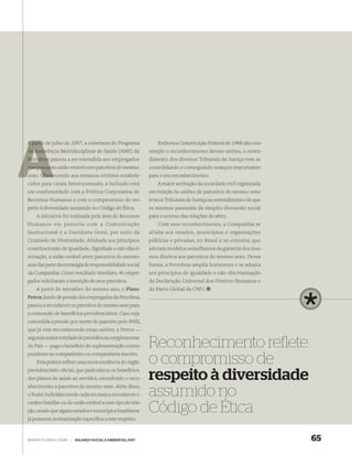 A partir de julho de 2007, a cobertura do Programa               Embora a Constituição Federal de 1988 não con-
de Assis
   Assistência Multidisciplinar de Saúde (AMS) da            temple o reconhecimento dessas uniões, o enten-
Petrobras passou a ser estendida aos empregados              dimento dos diversos Tribunais de Justiça vem se
que possuem união estável com parceiros do mesmo
    possue                                                   consolidando e conseguindo avanços importantes
      Obed
sexo. Obedecendo aos mesmos critérios estabele-              para o seu reconhecimento.
cidos para casais heterossexuais, a inclusão está                A maior aceitação da sociedade civil organizada
em conformidade com a Política Corporativa de                em relação às uniões de parceiros do mesmo sexo
Recursos Humanos e com o compromisso de res-                 leva os Tribunais de Justiça ao entendimento de que
peito à diversidade assumido no Código de Ética.             as mesmas passaram da simples discussão social
    A iniciativa foi realizada pela área de Recursos         para o terreno das relações de afeto.
Humanos em parceria com a Comunicação
 Comunidade visitada                                             Com esse reconhecimento, a Companhia se
 pelos pesquisadores
Institucional e ana
 do Projeto PIATAM, Ouvidoria Geral, por meio da             alinha aos estados, municípios e organizações
 Amazônia
Comissão de Diversidade. Alinhada aos princípios             públicas e privadas, no Brasil e no exterior, que
constitucionais de igualdade, dignidade e não-discri-        adotam modelos semelhantes de garantia dos mes-
minação, a união estável entre parceiros do mesmo            mos direitos aos parceiros do mesmo sexo. Dessa
sexo faz parte da estratégia de responsabilidade social      forma, a Petrobras amplia horizontes e se adapta
da Companhia. Como resultado imediato, 46 empre-             aos princípios de igualdade e não-discriminação
gados solicitaram a inscrição de seus parceiros.             da Declaração Universal dos Direitos Humanos e
    A partir de setembro do mesmo ano, o Plano               do Pacto Global da ONU.
Petros, fundo de pensão dos empregados da Petrobras,
passou a reconhecer os parceiros do mesmo sexo para
a concessão de benefícios previdenciários. Caso seja
concedida a pensão por morte do parceiro pelo INSS,
que já vem reconhecendo essas uniões, a Petros —
segunda maior entidade de previdência complementar
do País — paga o benefício de suplementação corres-
pondente ao companheiro ou companheira inscrito.
                                                             Reconhecimento reﬂete
    Esta prática reﬂete uma nova tendência do órgão
previdenciário oﬁcial, que padronizou os benefícios
                                                             o compromisso de
dos planos de saúde ao servidor, estendendo o reco-
nhecimento a parceiros do mesmo sexo. Além disso,
                                                             respeito à diversidade
o Poder Judiciário tende cada vez mais a reconhecer o
caráter familiar ou de união estável a esse tipo de rela-
                                                             assumido no
ção, sendo que alguns estados e municípios brasileiros       Código de Ética
já possuem normatização especíﬁca a este respeito.


WWW.PETROBRAS.COM.BR   |   BALANÇO SOCIAL E AMBIENTAL 2007                                                         65
 