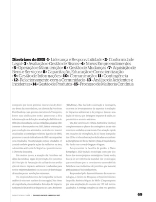 Diretrizes de SMS · 1 · Liderança e Responsabilidade · 2 · Conformidade
Legal · 3 · Avaliação e Gestão de Riscos · 4 · Novos Empreendimentos
· 5 · Operação e Manutenção · 6 · Gestão de Mudanças · 7 · Aquisição de
Bens e Serviços · 8 · Capacitação, Educação e Conscientização
· 9 · Gestão de Informações · 10 · Comunicação · 11 · Contingência
· 12 · Relacionamento com a Comunidade · 13 · Análise de Acidentes e
Incidentes · 14 · Gestão de Produtos · 15 · Processo de Melhoria Contínua



composto por nove gerentes executivos de diver-              (EIA/Rima). Nas fases de construção e montagem,
sas áreas da controladora, um diretor da Petrobras           ocorrem os levantamentos de aspectos e avaliação
Distribuidora e um gerente executivo da Transpetro.          de impactos ambientais e de perigos e danos e ava-
Entre suas atribuições estão: assessorar a Alta              liação de riscos, que abrangem impactos à saúde, ao
Administração na deﬁnição e atualização da Política de       patrimônio e ao meio ambiente.
SMS em consonância com as estratégias; analisar criti-           Os dez Centros de Defesa Ambiental (CDAs)
camente o desempenho em SMS; deﬁnir orientações              complementam os planos de contingência locais exis-
para condução das atividades; estabelecer e manter           tentes em unidades operacionais. Para atuação rápida
atualizadas as estratégias relativas à gestão de SMS;        em situações de emergência, há 13 bases avançadas
promover o uso de indicadores de SMS e acompanhar            dos CDAs e três embarcações dedicadas ao combate
seus resultados em articulação com as Unidades. O            a emergências no Rio de Janeiro (Baía de Guanabara),
comitê também propõe ações de melhorias na área,             São Paulo e na costa de Sergipe e Alagoas.
submetidas ao Comitê de Negócios e posteriormente                Ao apresentar os desafios de gestão, o Plano
à Diretoria Executiva.                                       Estratégico 2020 inclui a tecnologia como um dos
    Em muitos casos, a atuação da Petrobras vai              focos dos novos projetos estratégicos. Deste modo,
além das medidas legais de prevenção. Os conceitos           busca-se ser referência mundial em tecnologias
do Princípio da Precaução são utilizados nas avalia-         que contribuam para o crescimento sustentável da
ções de risco e impacto ambiental conduzidas para            Petrobras nas indústrias de petróleo, gás natural,
novos empreendimentos ou no caso de introdução               petroquímica e biocombustíveis.
de mudanças em instalações existentes.                           Responsável pelo desenvolvimento de novas tec-
    Os empreendimentos da Companhia incluem                  nologias, o Centro de Pesquisas e Desenvolvimento
análise de risco em sua fase de concepção. Nas obras         Leopoldo Américo Miguez de Mello (Cenpes) passa
de engenharia, são realizados Estudos de Impacto             por uma ampliação de sua área em 190 mil metros
Ambiental e Relatórios de Impactos ao Meio Ambiente          quadrados. A entrega completa da obra está prevista


WWW.PETROBRAS.COM.BR   |   BALANÇO SOCIAL E AMBIENTAL 2007                                                          69
 