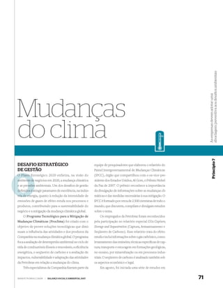 abordagem preventiva aos desaﬁos ambientais
                                                                                                                             As empresas devem adotar uma
Mudanças
do clima


                                                                                                                                         Princípio 7
DESAFIO ESTRATÉGICO                                          equipe de pesquisadores que elaborou o relatório do
DE GESTÃO                                                    Painel Intergovernamental de Mudanças Climáticas
O Plano Estratégico 2020 enfatiza, na visão do
        E                                                    (IPCC), órgão que compartilhou com o ex-vice-pre-
ambiente de negócios em 2020, a mudança climática            sidente dos Estados Unidos, Al Gore, o Prêmio Nobel
e as pressões ambientais. Um dos desaﬁos de gestão           da Paz de 2007. O prêmio reconhece a importância
deﬁnidos é atingir patamares de excelência, na indús-
           a                                                 da divulgação de informações sobre as mudanças cli-
        en
tria de energia, quanto à redução da intensidade de          máticas e das medidas necessárias à sua mitigação. O
emissões de gases de efeito estufa nos processos e           IPCC é formado por cerca de 2.500 cientistas de todo o
produtos, contribuindo para a sustentabilidade do            mundo, que discutem, compilam e divulgam estudos
negócio e a mitigação da mudança climática global.           sobre o tema.
    O Programa Tecnológico para a Mitigação de                   Os empregados da Petrobras foram reconhecidos
Mudanças Climáticas (Proclima) foi criado com o              pela participação no relatório especial CO2 Capture,
objetivo de prover soluções tecnológicas que dimi-           Storage and Sequestration (Captura, Armazenamento e
nuam a inﬂuência das atividades e dos produtos da            Seqüestro de Carbono). Esse relatório trata do efeito
Companhia na mudança climática global. O programa            estufa e inclui informações sobre o gás carbônico, como:
foca a avaliação de desempenho ambiental no ciclo de         levantamento das emissões; técnicas especíﬁcas de cap-
vida de combustíveis fósseis e renováveis, a eﬁciência       tura; transporte e estocagem em formações geológicas,
energética, o seqüestro de carbono e a avaliação de          no oceano, por mineralização ou em processos indus-
impactos, vulnerabilidade e adaptação das atividades         triais. O seqüestro de carbono é analisado também sob
da Petrobras em relação a mudanças do clima.                 os aspectos econômico e legal.
    Três especialistas da Companhia ﬁzeram parte da              Em agosto, foi iniciada uma série de estudos em


WWW.PETROBRAS.COM.BR   |   BALANÇO SOCIAL E AMBIENTAL 2007                                                              71
 