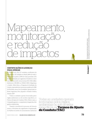 Mapeamento,




                                                                                               abordagem preventiva aos desaﬁos ambientais
monitoração



                                                                                               As empresas devem adotar uma
e redução
de impactos


                                                                                                           Princípio 7
CERTIFICAÇÕES E LICENÇAS
PARA OPERAR
No final do ano, das 227 unidades certificáveis da
         d
Companhia, 183 unidades no Brasil (88% do total) e
Companhi
       out
20 nos outros países (100% do total) possuíam certi-
ﬁcações re
  ações realizadas por organismos brasileiros e inter-
nacionais d acordo com as normas ISO 14001 (Meio
    onais de
Ambiente) e BS 8800 ou OHSAS 18001 (Segurança
e Saúde). Além disso, o Programa de Avaliação da
Gestão, responsável por mensurar as práticas de SMS
da Petrobras, atuou em 40 unidades operacionais no
Brasil, Argentina, Peru, Equador e Estados Unidos,
durante 2007.
    Todas as unidades operam licenciadas pelos
órgãos ambientais ou sob acordos específicos, os
Termos de Ajuste de Conduta (TAC). Nestes casos, a           Todas as unidades operam
Companhia garante o cumprimento integral das obri-           licenciadas pelos órgãos
gações estabelecidas.
    Visando à excelência do processo de licencia-
                                                             ambientais ou sob acordos
mento, a Petrobras deu seguimento à implantação              especíﬁcos, os Termos de Ajuste
do Padrão de Gestão do Licenciamento Ambiental               de Conduta (TAC)
WWW.PETROBRAS.COM.BR   |   BALANÇO SOCIAL E AMBIENTAL 2007                                73
 