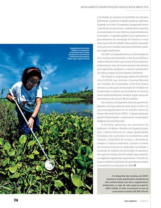 MAPEAMENTO, MONITORAÇÃO E REDUÇÃO DE IMPACTOS



                                   e do Padrão de Garantia da Qualidade dos Estudos
                                   Ambientais. O primeiro estabelece práticas uniformes
                                   de gestão em toda a Companhia, assegurando maior
                                   controle de seus processos, considerando a experiên-
                                   cia acumulada em seus diversos empreendimentos
                                   licenciados. O segundo padrão busca aprimorar os
                                   procedimentos de contratação dos estudos e a cons-
                                   tante supervisão do trabalho desenvolvido, baseando-
       Pesquisadora do projeto
                                   se em processos-modelo tanto para a Petrobras quanto
         Piatam, no Amazonas,      para órgãos ambientais.
       coordenado pelo Cenpes
      em parceria com diversas         Em 2007, a Companhia iniciou a reformulação de
       instituições de pesquisa:
     Ufam, Inpa, Coppe e Fucapi    dois sistemas informatizados, a ﬁm de possibilitar a
                                   análise crítica de todos os processos de licenciamento
                                   ambiental por meio do monitoramento das informa-
                                   ções registradas, auxiliando o controle e atendimento
                                   de todas as etapas do licenciamento ambiental.
                                       Em relação à compensação ambiental referente
                                   à Lei 9.985/00, que instituiu o Sistema Nacional
                                   das Unidades de Conservação, a Petrobras firmou
                                   diversos acordos para estruturação de Unidades de
                                   Conservação no Brasil em decorrência de licencia-
                                   mento ambiental federal e estadual. A ação conta com
                                   investimentos de cerca de R$ 203 milhões.
                                       Em outubro, a Companhia obteve do governo do
                                   Equador a licença ambiental para atuar no bloco 31,
                                   que possui grande parte de seu território dentro do
                                   Parque Nacional Yasuní (PNY). O parque apresenta
                                   grande biodiversidade e a presença de comunidades
                                   indígenas da etnia Huaorani.
                                       A Petrobras apresentou aos ministérios do
                                   Ambiente e de Minas e Petróleos do Equador projeto
                                   para o desenvolvimento do campo Apaika Nenke,
                                   formulado sob os princípios da ecoeﬁciência, mini-
                                   mizando o desperdício de recursos, a demanda de
                                   energia e o impacto ambiental. O projeto se baseia
                                   em técnicas modernas de exploração e produção, e
                                   na adoção de cuidados de preservação da natureza e
                                   dos aspectos sociais, além de cumprir rigorosamente
                                   as exigências regulatórias equatorianas. O Estudo de
                                   Impacto Ambiental já havia sido aprovado por ambos
                                   os ministérios em dezembro de 2006.



                                                 A Companhia não recebeu, em 2007,
                                           nenhuma multa significativa resultante da
                                          não-conformidade com leis e regulamentos
                                        ambientais, ou seja, de valor igual ou superior
                                          a R$ 1 milhão. O valor acumulado no ano na
                                                 controladora totaliza R$ 388.704,40.



74                                                             MEIO AMBIENTE   |   PRINCÍPIO 7
 