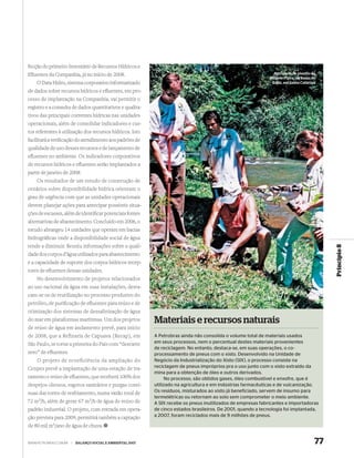 fecção do primeiro Inventário de Recursos Hídricos e
Eﬂuentes da Companhia, já no início de 2008.                                                                       Atividade de plantio do
                                                                                                                 Projeto Piava, na Bacia do
    O Data Hidro, sistema corporativo informatizado                                                               Itajaí, em Santa Catarina

de dados sobre recursos hídricos e eﬂuentes, em pro-
cesso de implantação na Companhia, vai permitir o
registro e a consulta de dados quantitativos e qualita-
tivos das principais correntes hídricas nas unidades
operacionais, além de consolidar indicadores e cus-
tos referentes à utilização dos recursos hídricos. Isto
facilitará a veriﬁcação do atendimento aos padrões de
qualidade de uso desses recursos e de lançamento de
eﬂuentes no ambiente. Os indicadores corporativos
de recursos hídricos e eﬂuentes serão implantados a
partir de janeiro de 2008.
    Os resultados de um estudo de construção de
cenários sobre disponibilidade hídrica orientam o
grau de urgência com que as unidades operacionais
devem planejar ações para antecipar possíveis situa-
ções de escassez, além de identiﬁcar potenciais fontes
alternativas de abastecimento. Concluído em 2006, o
estudo abrangeu 14 unidades que operam em bacias
hidrográﬁcas onde a disponibilidade social de água
tende a diminuir. Reuniu informações sobre a quali-




                                                                                                                                               Princípio 8
dade dos corpos d’água utilizados para abastecimento
e a capacidade de suporte dos corpos hídricos recep-
tores de eﬂuentes dessas unidades.
    No desenvolvimento de projetos relacionados
ao uso racional da água em suas instalações, desta-
cam-se os de reutilização no processo produtivo do
petróleo, de puriﬁcação de eﬂuentes para reúso e de
otimização dos sistemas de dessalinização de água
do mar em plataformas marítimas. Um dos projetos             Materiais e recursos naturais
de reúso de água em andamento prevê, para início
de 2008, que a Refinaria de Capuava (Recap), em              A Petrobras ainda não consolida o volume total de materiais usados
São Paulo, se torne a primeira do País com “descarte         em seus processos, nem o percentual destes materiais provenientes
                                                             de reciclagem. No entanto, destaca-se, em suas operações, o co-
zero” de eﬂuentes.                                           processamento de pneus com o xisto. Desenvolvido na Unidade de
    O projeto de ecoeficiência da ampliação do               Negócio da Industrialização do Xisto (SIX), o processo consiste na
Cenpes prevê a implantação de uma estação de tra-            reciclagem de pneus impróprios pra o uso junto com o xisto extraído da
                                                             mina para a obtenção de óleo e outros derivados.
tamento e reúso de eﬂuentes, que receberá 100% dos                No processo, são obtidos gases, óleo combustível e enxofre, que é
despejos oleosos, esgotos sanitários e purgas contí-         utilizado na agricultura e em indústrias farmacêuticas e de vulcanização.
nuas das torres de resfriamento, numa vazão total de         Os resíduos, misturados ao xisto já beneficiado, servem de insumo para
                                                             termelétricas ou retornam ao solo sem comprometer o meio ambiente.
72 m3/h, além de gerar 67 m3/h de água de reúso de           A SIX recebe os pneus inutilizados de empresas fabricantes e importadoras
padrão industrial. O projeto, com entrada em opera-          de cinco estados brasileiros. De 2001, quando a tecnologia foi implantada,
ção prevista para 2009, permitirá também a captação          a 2007, foram reciclados mais de 9 milhões de pneus.

de 80 mil m3/ano de água de chuva.


WWW.PETROBRAS.COM.BR   |   BALANÇO SOCIAL E AMBIENTAL 2007                                                                                77
 