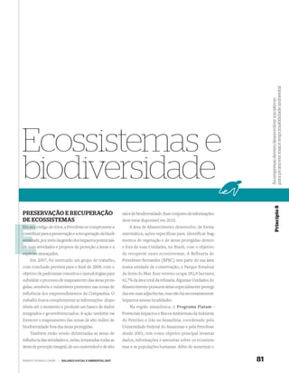 para promover maior responsabilidade ambiental
                                                                                                                          As empresas devem desenvolver iniciativas
Ecossistemas e
biodiversidade


                                                                                                                                       Princípio 8
PRESERVAÇÃO E RECUPERAÇÃO                                    valor de biodiversidade. Esse conjunto de informações
DE ECOSSISTEMAS                                              deve estar disponível em 2010.
Em seu código de ética, a Petrobras se compromete a              A área de Abastecimento desenvolve, de forma
contribuir para a preservação e a recuperação da biodi-
c                                                            sistemática, ações específicas para identificar frag-
versid
versidade, por meio da gestão dos impactos potenciais        mentos de vegetação e de áreas protegidas dentro
de suas atividades e projetos de proteção a áreas e a        e fora de suas Unidades, no Brasil, com o objetivo
espécies ameaçadas.                                          de recuperar esses ecossistemas. A Refinaria de
    Em 2007, foi instituído um grupo de trabalho,            Presidente Bernardes (RPBC) tem parte de sua área
com conclusão prevista para o ﬁnal de 2008, com o            numa unidade de conservação, o Parque Estadual
objetivo de padronizar conceitos e metodologias para         da Serra do Mar. Esse terreno ocupa 292,9 hectares,
subsidiar o processo de mapeamento das áreas prote-          42,7% da área total da reﬁnaria. Algumas Unidades do
gidas, sensíveis e vulneráveis presentes nas zonas de        Abastecimento possuem áreas especialmente protegi-
inﬂuência dos empreendimentos da Companhia. O                das em suas adjacências, mas não há necessariamente
trabalho busca complementar as informações dispo-            impactos nessas localidades.
níveis até o momento e produzir um banco de dados                Na região amazônica, o Programa Piatam –
integrados e georreferenciados. A ação também vai            Potenciais Impactos e Riscos Ambientais da Indústria
fornecer o mapeamento das zonas de alto índice de            do Petróleo e Gás na Amazônia, coordenado pela
biodiversidade fora das áreas protegidas.                    Universidade Federal do Amazonas e pela Petrobras
    Também estão sendo delimitadas as áreas de               desde 2001, tem como objetivo principal levantar
inﬂuência das atividades e, nelas, levantadas todas as       dados, informações e amostras sobre os ecossiste-
áreas de proteção integral, de uso sustentável e de alto     mas e as populações humanas. Além de aumentar o


WWW.PETROBRAS.COM.BR   |   BALANÇO SOCIAL E AMBIENTAL 2007                                                           81
 