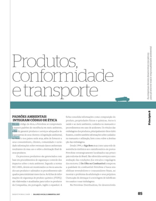 para promover maior responsabilidade ambiental
                                                                                                                          As empresas devem desenvolver iniciativas
Produtos,
conformidade
e transporte


                                                                                                                                       Princípio 8
PADRÕES AMBIENTAIS                                           ficha consolida informações como composição do
INTEGRAM CÓDIGO DE ÉTICA                                     produto, propriedades físicas e químicas, riscos à
Em seu código de ética, a Petrobras se compromete            saúde e ao meio ambiente, cuidados no manuseio e
a manter padrões de excelência em meio ambiente,             procedimentos em caso de acidentes. Os rótulos das
a fim de garantir produtos e serviços adequados às           embalagens dos produtos, principalmente óleos lubri-
expecta
expectativas de seus clientes e à legislação ambiental,      ﬁcantes, contêm também informações sobre cuidados
no Brasi e nos países onde atua, além de fornecer a
   Brasil                                                    no manuseio e utilização, bem como sobre a destina-
seus consumidores, clientes, comunidade e socie-             ção das embalagens.
dade informações sobre eventuais danos ambientais                Desde 1994, o Siga Bem atua como uma rede de
resultantes do mau uso e sobre a destinação ﬁnal de          assistência sistêmica aos caminhoneiros em postos
seus produtos.                                               Petrobras estrategicamente localizados nas princi-
    Os processos produtivos são gerenciados com              pais rodovias do Brasil. São oferecidos serviços como
base em procedimentos de segurança e controle dos            avaliação das condições dos veículos e regulagem
impactos sobre o meio ambiente. Segundo a norma              dos motores. O De Olho no Combustível comprova
ISO 14001, devem ser monitorados os riscos associa-          a qualidade do combustível Petrobras e busca sen-
dos aos produtos e adotados os procedimentos ade-            sibilizar revendedores e consumidores finais, ao
quados para minimizar esses riscos. As ﬁchas de infor-       mostrar o problema da adulteração e seus prejuízos.
mações de segurança de produto químico (FISPQ)               Outra ação de destaque é a reciclagem de lubriﬁcan-
são elaboradas e atualizadas para todos os produtos          tes usados e suas embalagens.
da Companhia, em português, inglês e espanhol. A                  Na Petrobras Distribuidora, foi desenvolvido


WWW.PETROBRAS.COM.BR   |   BALANÇO SOCIAL E AMBIENTAL 2007                                                           85
 