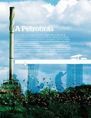 A Petrobras
              Com atuação em 27 países, a Petrobras atingiu valor de mercado de
              R$ 429,9 bilhões em 2007, aumento de 86,6% em relação ao ano anterior.
              O crescimento em dólares foi de 125,2%, o equivalente a US$ 242,7 bilhões.
              Os investimentos da Companhia alcançaram R$ 45,3 bilhões, valor anual
              recorde na história da Petrobras.
                  Alguns destaques do ano são a descoberta de um volume recuperável
              de 5 a 8 bilhões de barris de petróleo leve e gás natural, na área de Tupi, na
              Bacia de Santos, Brasil; a divulgação do Plano Estratégico Petrobras 2020
              e do Plano de Negócios 2008-2012; a compra da Suzano Petroquímica e a
              aquisição dos negócios do Grupo Ipiranga, em associação com a Braskem
              e o Grupo Ultra.




WWW.PETROBRAS.COM.BR   |   BALANÇO SOCIAL E AMBIENTAL 2007                                     5
 