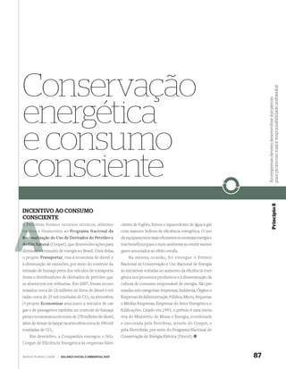 Conservação




                                                                                                                          para promover maior responsabilidade ambiental
                                                                                                                          As empresas devem desenvolver iniciativas
energética
e consumo
consciente


                                                                                                                                       Princípio 8
INCENTIVO AO CONSUMO
CONSCIENTE
A Petro
  Petrobras fornece recursos técnicos, adminis-              cantes de fogões, fornos e aquecedores de água a gás
trativos e financeiros ao Programa Nacional da               com maiores índices de eﬁciência energética. O uso
Racionaliz
Racionalização do Uso de Derivados do Petróleo e             de equipamentos mais eﬁcientes economiza energia e
do Gás Natural (Conpet), que desenvolve ações para
       Nat                                                   traz benefícios para o meio ambiente ao emitir menos
     uir c
diminuir o consumo de energia no Brasil. Uma delas,          gases associados ao efeito estufa.
o projeto Transportar, visa à economia de diesel e               Na mesma ocasião, foi entregue o Prêmio
à diminuição de emissões, por meio do controle da            Nacional de Conservação e Uso Racional de Energia
emissão de fumaça preta dos veículos de transporta-          às iniciativas voltadas ao aumento da eﬁciência ener-
dores e distribuidores de derivados de petróleo que          gética nos processos produtivos e à disseminação da
se abastecem em reﬁnarias. Em 2007, foram econo-             cultura do consumo responsável de energia. São pre-
mizados cerca de 18 milhões de litros de diesel e evi-       miadas seis categorias: Imprensa; Indústria; Órgãos e
tadas cerca de 25 mil toneladas de CO2 na atmosfera.         Empresas da Administração Pública; Micro, Pequenas
O projeto Economizar atua junto a veículos de car-           e Médias Empresas; Empresas do Setor Energético; e
gas e de passageiros também no controle de fumaça            Ediﬁcações. Criado em 1993, o prêmio é uma inicia-
preta e economizou em torno de 270 milhões de diesel,        tiva do Ministério de Minas e Energia, coordenada
além de deixar de lançar na atmosfera cerca de 390 mil       e executada pela Petrobras, através do Conpet, e
toneladas de CO2.                                            pela Eletrobrás, por meio do Programa Nacional de
    Em dezembro, a Companhia entregou o Selo                 Conservação de Energia Elétrica (Procel).
Conpet de Eficiência Energética às empresas fabri-


WWW.PETROBRAS.COM.BR   |   BALANÇO SOCIAL E AMBIENTAL 2007                                                           87
 