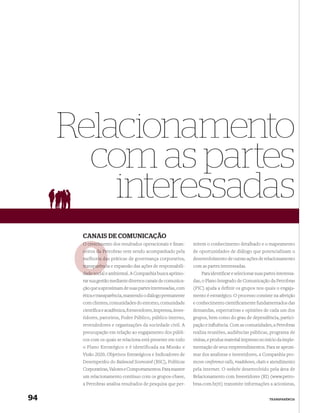 Relacionamento
       com as partes
         interessadas
      CANAIS DE COMUNICAÇÃO
      O crescime
        crescimento dos resultados operacionais e ﬁnan-       mitem o conhecimento detalhado e o mapeamento
      ceiros da Pe
                Petrobras vem sendo acompanhado pela          de oportunidades de diálogo que potencializam o
      melhoria das práticas de governança corporativa,
               da                                             desenvolvimento de outras ações de relacionamento
      transparênci
      transparência e expansão das ações de responsabili-     com as partes interessadas.
      dade social e ambiental. A Companhia busca aprimo-
           socia                                                  Para identiﬁcar e selecionar suas partes interessa-
      rar sua gestão mediante diversos canais de comunica-    das, o Plano Integrado de Comunicação da Petrobras
      ção que a aproximam de suas partes interessadas, com    (PIC) ajuda a definir os grupos nos quais o engaja-
      ética e transparência, mantendo o diálogo permanente    mento é estratégico. O processo consiste na aferição
      com clientes, comunidades do entorno, comunidade        e conhecimento cientiﬁcamente fundamentados das
      cientíﬁca e acadêmica, fornecedores, imprensa, inves-   demandas, expectativas e opiniões de cada um dos
      tidores, parceiros, Poder Público, público interno,     grupos, bem como do grau de dependência, partici-
      revendedores e organizações da sociedade civil. A       pação e inﬂuência. Com as comunidades, a Petrobras
      preocupação em relação ao engajamento dos públi-        realiza reuniões, audiências públicas, programa de
      cos com os quais se relaciona está presente em todo     visitas, e produz material impresso no início da imple-
      o Plano Estratégico e é identificada na Missão e        mentação de seus empreendimentos. Para se aproxi-
      Visão 2020, Objetivos Estratégicos e Indicadores de     mar dos analistas e investidores, a Companhia pro-
      Desempenho do Balanced Scorecard (BSC), Políticas       move conference calls, roadshows, chats e atendimento
      Corporativas, Valores e Comportamentos. Para manter     pela internet. O website desenvolvido pela área de
      um relacionamento contínuo com os grupos-chave,         Relacionamento com Investidores (RI) (www.petro-
      a Petrobras analisa resultados de pesquisa que per-     bras.com.br/ri) transmite informações a acionistas,


94                                                                                                     TRANSPARÊNCIA
 