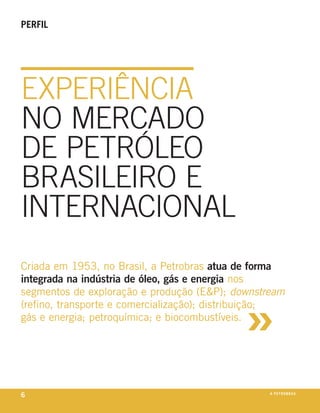 perfil




experiência
no mercado
de petróleo
braSileiro e
internacional
criada em 1953, no brasil, a petrobras atua de forma
integrada na indústria de óleo, gás e energia nos



                                             »
segmentos de exploração e produção (e&p); downstream
(refino, transporte e comercialização); distribuição;
gás e energia; petroquímica; e biocombustíveis.




6                                                 a p e t r o b rx o
                                                               ei as
 