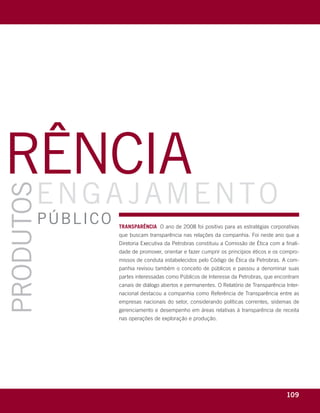 rência
            eng a jamento
produtos




             públic o                    transparência O ano de 2008 foi positivo para as estratégias corporativas
                                         que buscam transparência nas relações da companhia. Foi neste ano que a
                                         Diretoria Executiva da Petrobras constituiu a Comissão de Ética com a finali-
                                         dade de promover, orientar e fazer cumprir os princípios éticos e os compro-
                                         missos de conduta estabelecidos pelo Código de Ética da Petrobras. A com-
                                         panhia revisou também o conceito de públicos e passou a denominar suas
                                         partes interessadas como Públicos de Interesse da Petrobras, que encontram
                                         canais de diálogo abertos e permanentes. O Relatório de Transparência Inter-
                                         nacional destacou a companhia como Referência de Transparência entre as
                                         empresas nacionais do setor, considerando políticas correntes, sistemas de
                                         gerenciamento e desempenho em áreas relativas à transparência de receita
                                         nas operações de exploração e produção.




    r e l at ó r i o a n u a l 2 0 0 8
                                                                                                                109
 
