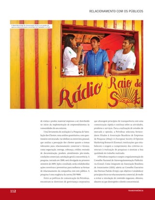 relacionamento com os públicos



a rede mocoronga de comunicação social é um projeto de
apoio ao desenvolvimento comunitário em santarém, no pará




                                          de visitas e produz material impresso a ser distribuído     que abrangem princípios de transparência com uma
                                          no início da implementação de empreendimentos às            comunicação rápida e contínua sobre as atividades,
                                          comunidades do seu entorno.                                 produtos e serviços. Para a realização de estudos de
                                              Uma ferramenta de avaliação é a Pesquisa de Satis-      mercado e opinião, a Petrobras seleciona fornece-
                                          fação dos Clientes, uma análise quantitativa, com ques-     dores filiados à Associação Brasileira de Empresas
                                          tionário estruturado, via telefone ou entrevista pessoal,   de Pesquisa (Abep) e à European Society of Opinion
                                          que analisa a percepção dos clientes quanto a temas         Marketing Research (Esomar), instituições que esta-
                                          relevantes para relacionamento comercial e técnico,         belecem e exigem o cumprimento dos critérios es-
                                          como negociação, entrega, cobrança, crédito, emissão        senciais à realização de pesquisas e atestam a boa
                                          de documentação, produto, atendimento pós-venda,            qualidade do trabalho realizado.
                                          condições comerciais, satisfação geral e concorrência. A        A Petrobras respeita e cumpre a regulamentação do
                                          pesquisa, iniciada em 2008, será divulgada no primeiro      Conselho Nacional de Autorregulamentação Publicitá-
                                          semestre de 2009. Após o resultado, serão estabelecidas     ria (Conar). Como integrante da Associação Brasileira
                                          ações corretivas e preventivas para melhorar as formas      de Anunciantes (ABA), aderiu ao Conselho Executivo
                                          de relacionamento da companhia com este público. A          das Normas Padrão (Cenp), cujo objetivo é estabelecer
                                          pesquisa é uma exigência da norma ISO 9000.                 princípios éticos no relacionamento comercial, de modo
                                              Entre as políticas de comunicação da Petrobras,         a evitar a veiculação de conteúdo enganoso, ofensivo,
                                          encontram-se diretrizes de governança corporativa           abusivo ou que desrespeite o direito concorrencial.



112                                                                                                                                        t r a n s pa r ê nic i o
                                                                                                                                                            e xa
 