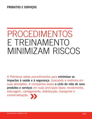 produtos e serviços




PROCEDImEnTOs
E TREInAmEnTO
mInImIzAm RIsCOs

a petrobras adota procedimentos para minimizar os
impactos à saúde e à segurança, buscando a melhoria em
suas atividades. a companhia avalia o ciclo de vida de seus



                                                       »
produtos e serviços em suas principais fases: recebimento,
estocagem, carregamento, distribuição, transporte e
comercialização.




b a l a n ç o s o c i a l e a m b i e n ta l 2 0 0 8
                                                           115
 