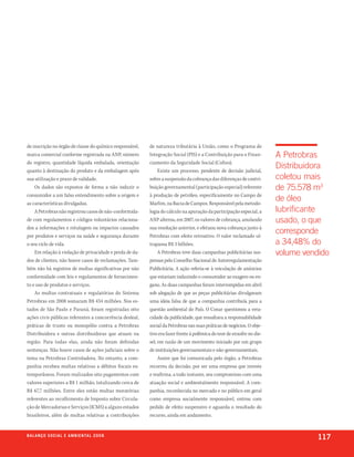 de inscrição no órgão de classe do químico responsável,   de natureza tributária à União, como o Programa de
marca comercial conforme registrada na ANP, número        Integração Social (PIS) e a Contribuição para o Finan-        A Petrobras
do registro, quantidade líquida embalada, orientação      ciamento da Seguridade Social (Cofins).
quanto à destinação do produto e da embalagem após             Existe um processo, pendente de decisão judicial,
                                                                                                                        Distribuidora
sua utilização e prazo de validade.                       sobre a suspensão da cobrança das diferenças de contri-       coletou mais
    Os dados são expostos de forma a não induzir o        buição governamental (participação especial) referente        de 75.578 m3
consumidor a um falso entendimento sobre a origem e       à produção de petróleo, especificamente no Campo de
as características divulgadas.                            Marlim, na Bacia de Campos. Responsável pela metodo-
                                                                                                                        de óleo
    A Petrobras não registrou casos de não-conformida-    logia do cálculo na apuração da participação especial, a      lubrificante
de com regulamentos e códigos voluntários relaciona-      ANP alterou, em 2007, os valores de cobrança, anulando        usado, o que
dos a informações e rotulagem ou impactos causados        sua resolução anterior, e efetuou nova cobrança junto à
por produtos e serviços na saúde e segurança durante      Petrobras com efeito retroativo. O valor reclamado ul-
                                                                                                                        corresponde
o seu ciclo de vida.                                      trapassa R$ 3 bilhões.                                        a 34,48% do
    Em relação à violação de privacidade e perda de da-        A Petrobras teve duas campanhas publicitárias sus-       volume vendido
dos de clientes, não houve casos de reclamações. Tam-     pensas pelo Conselho Nacional de Autorregulamentação
bém não há registros de multas significativas por não     Publicitária. A ação referia-se à veiculação de anúncios
conformidade com leis e regulamentos de fornecimen-       que estariam induzindo o consumidor ao exagero ou en-
to e uso de produtos e serviços.                          gano. As duas campanhas foram interrompidas em abril
    As multas contratuais e regulatórias do Sistema       sob alegação de que as peças publicitárias divulgavam
Petrobras em 2008 somaram R$ 434 milhões. Nos es-         uma ideia falsa de que a companhia contribuía para a
tados de São Paulo e Paraná, foram registradas oito       questão ambiental do País. O Conar questionou a vera-
ações civis públicas referentes a concorrência desleal,   cidade da publicidade, que ressaltava a responsabilidade
práticas de truste ou monopólio contra a Petrobras        social da Petrobras nas suas práticas de negócios. O obje-
Distribuidora e outras distribuidoras que atuam na        tivo era fazer frente à polêmica do teor de enxofre no die-
região. Para todas elas, ainda não foram definidas        sel, em razão de um movimento iniciado por um grupo
sentenças. Não houve casos de ações judiciais sobre o     de instituições governamentais e não-governamentais.
tema na Petrobras Controladora. No entanto, a com-             Assim que foi comunicada pelo órgão, a Petrobras
panhia recebeu multas relativas a débitos fiscais ex-     recorreu da decisão, por ser uma empresa que investe
temporâneos. Foram realizados oito pagamentos com         e reafirma, a todo instante, seu compromisso com uma
valores superiores a R$ 1 milhão, totalizando cerca de    atuação social e ambientalmente responsável. A com-
R$ 67,7 milhões. Entre eles estão multas moratórias       panhia, reconhecida no mercado e no público em geral
referentes ao recolhimento de Imposto sobre Circula-      como empresa socialmente responsável, entrou com
ção de Mercadorias e Serviços (ICMS) a alguns estados     pedido de efeito suspensivo e aguarda o resultado do
brasileiros, além de multas relativas a contribuições     recurso, ainda em andamento.


b a l a n ç o s o c i a l e a m b i e n ta l 2 0 0 8
                                                                                                                                  117
 