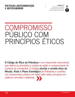 políticas anticorrupção                                 princípio 10
                                                Combater a corrupção
e antissuborno                               em todas as suas formas,
                                         incluindo extorsão e suborno




COmPROmIssO
PúblICO COm
PRInCíPIOs ÉTICOs

O Código de Ética da Petrobras é um importante instrumento
que define os princípios e norteia as ações e compromissos de
conduta da companhia. o código elucida o sentido ético da



                             »
Missão, Visão e Plano Estratégico da petrobras e constitui
um compromisso público em fazer valer estes princípios em
práticas concretas cotidianas.




120                                                              t r a n s pa r ê n c i a
 