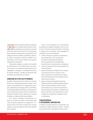 A companhia revisou o Código em 2005, para adequá-lo          Todos os atos, proposições e/ou recomendações
às exigências da Lei Sarbanes-Oxley, que prevê a abor-    de aplicação de medidas disciplinares estão de acor-
dagem de itens específicos para as empresas com ações     do com as Normas internas da Petrobras. A Comissão
na Bolsa de Valores de Nova York. Em sua atualização,     é composta por sete membros, todos empregados da
foram realizados seminários para a construção do novo     companhia, e tem como atribuições:
Código em diversas unidades e subsidiárias, envolven-     › orientar, disseminar e promover o cumprimento
do clientes, fornecedores, diretoria, Conselho de Ad-         dos princípios éticos e dos compromissos
ministração e toda a força de trabalho, num processo          de conduta estabelecidos pelo Código de
transparente e participativo.                                 Ética, acompanhando sua implementação,
    O documento abrange os membros dos Conselhos              desenvolvimento e monitoramento na companhia;
de Administração, dos Conselhos Fiscais, das direto-      › orientar as Comissões de Ética das subsidiárias do
rias executivas, os ocupantes de funções gerenciais, os       Sistema Petrobras;
empregados, os estagiários e os prestadores de serviços   › propor atualizações do Código de Ética mediante
do Sistema Petrobras. O Código está disponível para           a incorporação de novos conceitos e novas
download no site da Petrobras na internet.                    práticas, garantindo o alinhamento ao Código
                                                              de Ética Profissional do Servidor Público Civil do
comissão de Ética da petrobras                                Poder Executivo Federal;
Em 2008, a Diretoria Executiva constituiu a Comissão      › propor a criação ou atualização das normas da
de Ética com a finalidade de promover, orientar e fazer       companhia com foco na melhoria da gestão da ética;
cumprir os princípios éticos e os compromissos de con-    › apurar, mediante denúncia ou ofício, conduta
duta estabelecidos pelo Código de Ética da Petrobras.         em desacordo com as normas éticas pertinentes,
Vinculada à presidência da Petrobras, a Comissão possui       sobre situações que extrapolem a competência dos
uma secretaria executiva que assessora o cumprimento          gerentes executivos ou que apresentem risco para
do plano de trabalho e fornece apoio técnico e material       a imagem ou os negócios da companhia e emitir
necessário ao cumprimento de suas atribuições.                recomendações.
    Com reuniões realizadas bimestralmente, po-
dendo ser convocadas reuniões extraordinárias para        transparência
tratar de assuntos específicos ou emergenciais, a Co-     e integridade corporativa
missão de Ética trata todos os registros das reuniões     A Petrobras investiga denúncias encaminhadas pela
segundo as normas de sigilo de informações adotadas       ouvidoria, SAC, órgãos externos de controle – Tribunal
pela companhia.                                           de Contas da União e Controladoria Geral da União – e


b a l a n ç o s o c i a l e a m b i e n ta l 2 0 0 8
                                                                                                                   121
 