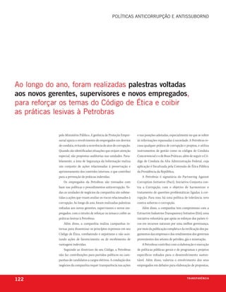 políticas anticorrupção e antissuborno




ao longo do ano, foram realizadas palestras voltadas
aos novos gerentes, supervisores e novos empregados,
para reforçar os temas do código de ética e coibir
as práticas lesivas à petrobras

             pelo Ministério Público. A gerência de Proteção Empre-     e nas posições adotadas, especialmente no que se refere
             sarial apura o envolvimento de empregados em desvios       às informações repassadas à sociedade. A Petrobras re-
             de conduta, evitando a ocorrência de atos de corrupção.    cusa qualquer prática de corrupção e propina, e utiliza
             Quando são identificadas situações que exijam atenção      instrumentos de gestão como os códigos de Conduta
             especial, são propostas auditorias nas unidades. Para-     Concorrencial e o de Boas Práticas, além de seguir o Có-
             lelamente, a área de Segurança da Informação realiza       digo de Conduta da Alta Administração Federal, cuja
             um conjunto de ações relacionadas à preservação e          aplicação é fiscalizada pela Comissão de Ética Pública
             aprimoramento dos controles internos, o que contribui      da Presidência da República.
             para a prevenção de práticas indevidas.                        A Petrobras é signatária do Partnering Against
                 Os empregados da Petrobras são treinados com           Corruption Initiative (Paci), Iniciativa Conjunta con-
             base nas políticas e procedimentos anticorrupção. To-      tra a Corrupção, com o objetivo de harmonizar o
             das as unidades de negócios da companhia são subme-        tratamento de questões problemáticas ligadas à cor-
             tidas a ações que visam avaliar os riscos relacionados à   rupção. Para isso, há uma política de tolerância zero
             corrupção. Ao longo do ano, foram realizadas palestras     contra suborno e corrupção.
             voltadas aos novos gerentes, supervisores e novos em-          Além disso, a companhia tem compromisso com a
             pregados, com o intuito de reforçar os temas e coibir as   Extractive Industries Transparency Initiative (Eiti), uma
             práticas lesivas à Petrobras.                              iniciativa voluntária que apoia os esforços dos países ri-
                 Além disso, a companhia realiza campanhas in-          cos em recursos naturais por uma melhor governança,
             ternas para disseminar os princípios expressos em seu      por meio da publicação completa e da verificação dos pa-
             Código de Ética, combatendo o nepotismo e não acei-        gamentos das empresas e dos rendimentos dos governos
             tando ações de favorecimento ou de recebimento de          provenientes dos setores de petróleo, gás e mineração.
             vantagens indevidas.                                           A Petrobras contribui com a elaboração e execução
                 Seguindo as diretrizes do seu Código, a Petrobras      de políticas públicas gerais e de programas e projetos
             não faz contribuições para partidos políticos ou cam-      específicos voltados para o desenvolvimento susten-
             panhas de candidatos a cargos eletivos. A condução dos     tável. Além disso, valoriza o envolvimento dos seus
             negócios da companhia requer transparência nas ações       empregados em debates para elaboração de propostas,



122                                                                                                             t r a n s pa r ê n c i a
 