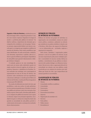 segundo a visão da petrobras, estabelecida em seu           deFinição de públicos
Plano Estratégico 2020, a companhia pretende ser “uma       de interesse da petrobras
das cinco maiores empresas integradas de energia do         Públicos de interesse são grupos de indivíduos ou
mundo e a preferida pelos públicos de interesse”. Tal       organizações com necessidades comuns de caráter
objetivo reafirma a importância das interações que a        social, político, econômico, ambiental ou cultural,
companhia deve estabelecer com tais grupos. Tornou-         que estabelecem ou podem estabelecer relações com
se, portanto, imprescindível definir com clareza o con-     a Petrobras. Além disso, são capazes de influenciar
ceito geral e as categorias que compõem os públicos de      – ou ser influenciados por – atividades, negócios e
interesse da Petrobras. Desse modo, possibilita-se que      reputação da companhia.
sejam identificadas, de modo estruturado e sistêmico,           Desta forma, indivíduos e organizações podem
suas demandas, expectativas e opiniões, além de co-         pertencer a mais de um público de interesse, já que
nhecer o grau de influência, participação e dependência     um único representante pode possuir múltiplas ques-
de cada público (para garantir relacionamento e diálo-      tões e necessidades de natureza variada. Reforça-se,
go contínuos e íntegros).                                   também, o entendimento de que públicos se relacio-
    O resultado apoiou-se em uma metodologia ba-            nam em rede e podem dialogar e se influenciar mutua-
seada tanto em teorias sobre stakeholders quanto em         mente. Sob esta nova visão, a organização deixa de ter
ampla consulta às áreas de negócios, de serviços, cor-      centralidade nas relações com seus públicos, sendo
porativas, financeira e subsidiárias da Petrobras. Fo-      constituída por um conjunto de conexões entre indi-
ram realizados oito workshops, com a participação de        víduos que atuam em rede e que compartilham das
representantes de mais de 20 áreas do Sistema. Nos          mesmas questões ou necessidades.
encontros, todos contribuíram com suas experiências
e discutiram a definição e a classificação de Públicos de   classiFicação de públicos
Interesse da Petrobras, trazidas pelo Plano Integrado de    de interesse da petrobras
Comunicação (PIC) 2008-2012.                                ›   Clientes
    Na ocasião, foi elaborada uma matriz de riscos, que     ›   Comunidade científica e acadêmica
possibilitou a cada área avaliar, de modo preliminar,       ›   Comunidades
os riscos potenciais gerados para a Petrobras e/ou para     ›   Concorrentes
seus públicos de interesse a partir das interações entre    ›   Consumidores
ambas as partes. Deste modo, a Petrobras pôde identifi-     ›   Fornecedores/investidores
car as categorias de públicos de interesse com os quais     ›   Imprensa
se relaciona, mapear seus principais segmentos, com o       ›   Organizações da sociedade civil
objetivo de guiar os esforços da companhia diante das       ›   Parceiros
questões ou necessidades de cada público, permitir o        ›   Poder público
conhecimento estruturado e a avaliação dos resultados       ›   Público interno
desses relacionamentos.                                     ›   Revendedores ■




b a l a n ç o s o c i a l e a m b i e n ta l 2 0 0 8
                                                                                                                     125
 