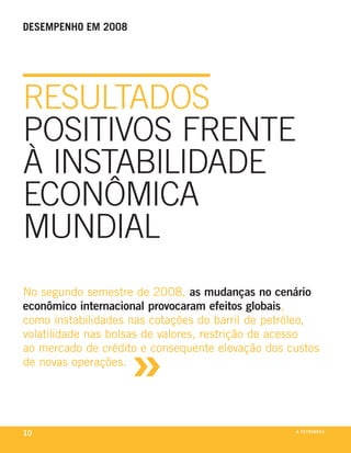 desempenho em 2008




reSultadoS
poSitivoS frente
à inStabilidade
econômica
mundial
no segundo semestre de 2008, as mudanças no cenário
econômico internacional provocaram efeitos globais,
como instabilidades nas cotações do barril de petróleo,



                     »
volatilidade nas bolsas de valores, restrição de acesso
ao mercado de crédito e consequente elevação dos custos
de novas operações.




10                                                a p e t r o b rx o
                                                               ei as
 