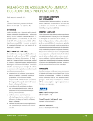 RElATóRIO DE AssEguRAçãO lImITADA
DOs AuDITOREs InDEPEnDEnTEs
Rio de Janeiro, 21 de maio de 2009.                       critÉrios de elaboração
                                                          das inFormações
Ao                                                        As informações do Relatório do Balanço Social e Am-
Conselho de Administração e aos Acionistas da             biental da Petrobras foram elaboradas de acordo com
Petróleo Brasileiro S.A. – Rio de Janeiro – RJ            as diretrizes para relatórios de sustentabilidade da
                                                          Global Reporting Initiative (GRI G3).
introdução
Fomos contratados com o objetivo de aplicar procedi-      escopo e limitações
mentos de asseguração limitada sobre o Relatório do       Nosso trabalho teve como objetivo a asseguração limitada
Balanço Social e Ambiental da Petróleo Brasileiro S/A     das informações sobre a forma de gestão e dos indicadores
(Petrobras) relativo ao exercício findo em 31 de dezem-   de desempenho em sustentabilidade, não incluindo a ava-
bro de 2008, elaborado sob a responsabilidade da Petro-   liação da adequação das suas políticas, práticas e desem-
bras. Nossa responsabilidade é a de emitir um Relatório   penho em sustentabilidade. Os procedimentos aplicados
de Asseguração Limitada sobre esse Relatório do Ba-       não representam um exame de acordo com as normas de
lanço Social e Ambiental.                                 auditoria das demonstrações financeiras. Adicionalmente,
                                                          nosso relatório não proporciona asseguração limitada so-
procedimentos aplicados                                   bre o alcance de informações futuras (como por exemplo:
Os procedimentos de asseguração limitada foram re-        metas, expectativas e ambições) e informações descritivas
alizados de acordo com a Norma NPO 1, emitida pelo        que são sujeitas a avaliação subjetiva. Assim, certas infor-
Instituto dos Auditores Independentes do Brasil –         mações contidas no relatório do Balanço Social e Ambien-
IBRACON e com a ISAE 3000 – International Standard        tal não foram submetidas a procedimentos de auditoria
on Assurance Engagements, emitida pelo International      ou revisão e estão sendo identificadas como “não audita-
Auditing and Assurance Standards Board., ambas para       das/não revisadas” dentro da Matriz de Indicadores.
trabalhos de asseguração que não sejam de auditoria
ou de revisão de informações financeiras históricas. Os   conclusão
procedimentos compreenderam:                              Com base em nossa revisão, não temos conhecimento
a. o planejamento dos trabalhos, considerando a           de qualquer modificação relevante que deva ser feita no
    relevância, coerência, o volume de informações        Relatório do Balanço Social e Ambiental da Petrobras
    quantitativas e qualitativas e os sistemas            relativo ao exercício findo em 31 de dezembro de 2008,
    operacionais e de controles internos que serviram     para que o mesmo esteja de acordo com as diretrizes
    de base para a elaboração do Relatório do Balanço     GRI G3 e com os registros e arquivos que serviram de
    Social e Ambiental da Petrobras;                      base para a sua preparação.
b. o entendimento da metodologia de cálculos
    e da consolidação dos indicadores através de
    entrevistas com os gestores responsáveis pela
    elaboração das informações;                           KPMG Auditores Independentes
c. confronto, em base de amostragem, das                  CRC-SP-14.428/O-6-F-RJ
    informações quantitativas e qualitativas com os
    indicadores divulgados no Relatório do Balanço        Manuel Fernandes Rodrigues de Sousa
    Social e Ambiental; e                                 Contador CRC-RJ-052.428/O-2
d. confronto dos indicadores de natureza financeira
    com as demonstrações financeiras e/ou registros       Alexandre Heinermann
    contábeis.                                            Contador CRC 1SP228.175/O-0-S-RJ




be anço s an al
r a l at ó r i o o c iu a le 2a m b i e n ta l 2 0 0 8
                              008
                                                                                                                         139
 