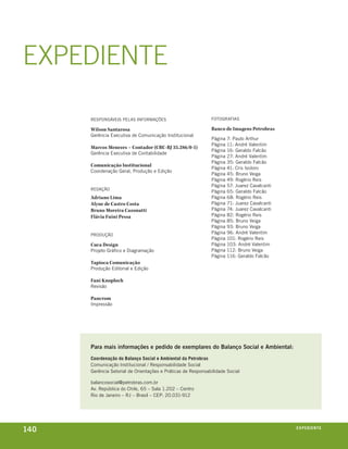 ExPEDIEnTE

      responsáveis pelas informações                          fotografias

      Wilson Santarosa                                        Banco de Imagens Petrobras
      gerência executiva de comunicação institucional
                                                              página   7: paulo arthur
                                                              página   11: andré valentim
      Marcos Menezes – Contador (CRC-RJ 35.286/0-1)
                                                              página   16: geraldo falcão
      gerência executiva de contabilidade
                                                              página   27: andré valentim
                                                              página   35: geraldo falcão
      Comunicação Institucional
                                                              página   41: cris isidoro
      coordenação geral, produção e edição
                                                              página   45: bruno veiga
                                                              página   49: rogério reis
                                                              página   57: juarez cavalcanti
      redação
                                                              página   65: geraldo falcão
      Adriano Lima                                            página   68: rogério reis
      Alyne de Castro Costa                                   página   71: juarez cavalcanti
      Bruno Moreira Cazonatti                                 página   74: juarez cavalcanti
      Flávia Fuini Pessa                                      página   82: rogério reis
                                                              página   85: bruno veiga
                                                              página   93: bruno veiga
      produção
                                                              página   96: andré valentim
                                                              página   101: rogério reis
      Cuca Design                                             página   103: andré valentim
      projeto gráfico e diagramação                           página   112: bruno veiga
                                                              página   116: geraldo falcão
      Tapioca Comunicação
      produção editorial e edição

      Fani Knoploch
      revisão

      Pancrom
      impressão




      Para mais informações e pedido de exemplares do balanço social e Ambiental:
      coordenação do balanço social e ambiental da petrobras
      comunicação institucional / responsabilidade social
      gerência setorial de orientações e práticas de responsabilidade social

      balancosocial@petrobras.com.br
      av. república do chile, 65 – sala 1.202 – centro
      rio de janeiro – rj – brasil – cep: 20.031-912




140                                                                                            expediente
 