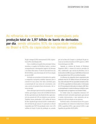 desempenho em 2008




as refinarias da companhia foram responsáveis pela
produção total de 1,97 bilhão de barris de derivados
por dia, sendo utilizados 91% da capacidade instalada
no brasil e 61% da capacidade nos demais países


             de gás e energia (13,5%), internacional (11,5%), corpora-   pré-sal na Bacia de Campos e a produção de gás na-
             tiva (2,3%) e distribuição (1%).                            tural no território brasileiro (17,8% superior a 2007)
                 Com a tendência de queda das principais bolsas          foram destaques em 2008.
             mundiais, os papéis da Petrobras (ações e recibos)               Segundo os critérios da Society of Petroleum
             acompanharam o desempenho negativo da Bovespa               Engineers (SPE), o volume de reservas provadas de
             e do Índice Dow Jones. O valor de mercado ficou em          óleo, condensado e gás natural da Petrobras, em 31
             R$ 224 bilhões, uma diminuição de 52,1% em relação          de dezembro de 2008, alcançou 15,08 bilhões de barris de
             ao ano de 2007.                                             óleo equivalente (boe), 93% em território brasileiro.
                 Alinhada aos princípios de disciplina de capital,            As refinarias da companhia foram responsáveis pela
             a companhia incorporou medidas rigorosas para o             produção total de 1,97 bilhão de barris de derivados por
             controle de seus custos. Esse fator contribuiu para         dia, sendo utilizados 91% da capacidade instalada no Bra-
             a manutenção de suas metas de crescimento, com              sil e 61% da capacidade nos demais países. A diminuição
             uma carteira de projetos bem estruturada e de re-           de 3,7% da produção de derivados em relação a 2007 deve-
             torno elevado.                                              se principalmente à venda de refinarias na Bolívia e para-
                 Outro destaque operacional foi a produção da Pe-        das programadas na Argentina e nos Estados Unidos.
             trobras, que atingiu a marca de 2,4 milhões de barris            As vendas totais da companhia somaram 3,37
             de óleo equivalente por dia (boed) de óleo e gás natu-      milhões de boed, incluindo exportações, gás natural
             ral, um aumento de 4,3% em relação ao ano anterior.         e vendas internacionais, o que representa um au-
             Também foram produzidos 1,979 milhão de barris              mento de 4,2% em relação ao ano anterior.
             de óleo, líquido de gás natural (LGN) e condensado e             No Brasil, onde o crescimento foi de 5,5%, os prin-
             421 mil boed de gás natural. As operações no Brasil         cipais produtos em volume de vendas foram o diesel
             respondem por 90,7% da produção total, com 2,176            (34%), a gasolina (15%), o gás natural (15%) e o gás
             milhões de boed. O início da produção na camada             liquefeito de petróleo (GLP) (10%).




12                                                                                                                  a p e t r o b rx o
                                                                                                                                 ei as
 