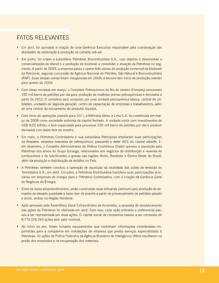 fatoS relevanteS
›    em abril, foi aprovada a criação de uma gerência executiva responsável pela coordenação das
     atividades de exploração e produção na camada pré-sal.

›    em junho, foi criada a subsidiária petrobras biocombustível s.a., cujo objetivo é desenvolver a
     comercialização de etanol e a produção de biodiesel e consolidar a atuação da petrobras no seg-
     mento. a partir de 2009, a empresa passa a operar três usinas de produção comercial de biodiesel
     da petrobras, segundo concessão da agência nacional do petróleo, gás natural e biocombustíveis
     (anp). duas dessas usinas foram inauguradas em 2008; a terceira tem início de produção previsto
     para janeiro de 2009.

›    com obras iniciadas em março, o complexo petroquímico do rio de Janeiro (comperj) processará
     150 mil barris de petróleo por dia para produção de matérias-primas petroquímicas e derivados a
     partir de 2012. o complexo será composto por uma unidade petroquímica básica, central de uti-
     lidades, unidades de segunda geração, centro de capacitação de empresas e trabalhadores, além
     de uma central de escoamento de produtos líquidos.

›    com início de operações previsto para 2011, a refinaria abreu e lima s.a. foi constituída em mar-
     ço de 2008 como sociedade anônima de capital fechado. a unidade conta com investimentos de
     us$ 4,05 bilhões e terá capacidade para processar 230 mil barris de petróleo por dia e produzir
     derivados com baixo teor de enxofre.

›    em maio, a petrobras controladora e sua subsidiária petroquisa ampliaram suas participações
     na braskem, empresa brasileira de petroquímica, passando a deter 30% do capital votante. e,
     em dezembro, o conselho administrativo de defesa econômica (cade) aprovou a aquisição pela
     petrobras dos ativos do grupo ipiranga, relacionados aos negócios de distribuição e revenda de
     combustíveis e de lubrificantes e graxas nas regiões norte, nordeste e centro-oeste do brasil,
     além da produção e distribuição de asfaltos no país.

›    a petrobras também concluiu a operação de aquisição da totalidade das ações de emissão da
     termobahia s.a., em abril. em julho, a petrobras distribuidora transferiu suas participações acio-
     nárias em empresas de energia para a petrobras controladora, com a criação da gerência geral
     de negócios de energia.

›    entre os novos empreendimentos, serão construídas duas refinarias premium para produção de de-
     rivados de elevada qualidade e baixo teor de enxofre a partir do processamento de petróleo pesado
     e ácido, ambas na região nordeste.

›    após aprovada pela assembleia geral extraordinária de acionistas, a proposta de desdobramento
     das ações da petrobras foi efetivada em abril. com isso, cada ação ordinária e preferencial pas-
     sou a ser representada por duas ações. o capital social da companhia passou a ser composto de
     8.774.076.740 ações sem valor nominal.

›    no início do ano, foram furtados equipamentos que continham informações consideradas im-
     portantes para a companhia em instalações de empresa que presta serviços especializados à
     petrobras. as ações da polícia federal e da agência brasileira de inteligência (abin) resultaram na
     prisão dos envolvidos e na recuperação dos materiais.




be anço s an al
r a l at ó r i o o c iu a le 2a m b i e n ta l 2 0 0 8
                              008
                                                                                                           13
 