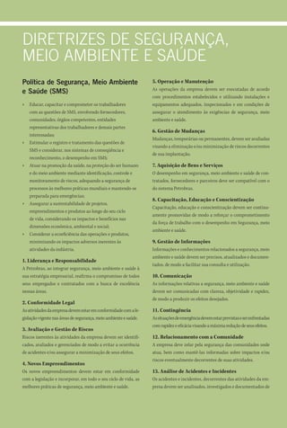 diretrizes de segurAnçA,
Meio AMbiente e sAúde
Política de Segurança, Meio Ambiente                              5. Operação e Manutenção
                                                                  As operações da empresa devem ser executadas de acordo
e Saúde (SMS)
                                                                  com procedimentos estabelecidos e utilizando instalações e
›   Educar, capacitar e comprometer os trabalhadores              equipamentos adequados, inspecionados e em condições de
    com as questões de SMS, envolvendo fornecedores,              assegurar o atendimento às exigências de segurança, meio
    comunidades, órgãos competentes, entidades                    ambiente e saúde.
    representativas dos trabalhadores e demais partes
                                                                  6. Gestão de Mudanças
    interessadas;
                                                                  Mudanças, temporárias ou permanentes, devem ser avaliadas
›   Estimular o registro e tratamento das questões de
                                                                  visando a eliminação e/ou minimização de riscos decorrentes
    SMS e considerar, nos sistemas de conseqüência e
                                                                  de sua implantação.
    reconhecimento, o desempenho em SMS;
›   Atuar na promoção da saúde, na proteção do ser humano         7. Aquisição de Bens e Serviços
    e do meio ambiente mediante identificação, controle e         O desempenho em segurança, meio ambiente e saúde de con-
    monitoramento de riscos, adequando a segurança de             tratados, fornecedores e parceiros deve ser compatível com o
    processos às melhores práticas mundiais e mantendo-se         do sistema Petrobras.
    preparada para emergências;
                                                                  8. Capacitação, Educação e Conscientização
›   Assegurar a sustentabilidade de projetos,
                                                                  Capacitação, educação e conscientização devem ser continu-
    empreendimentos e produtos ao longo do seu ciclo
                                                                  amente promovidas de modo a reforçar o comprometimento
    de vida, considerando os impactos e benefícios nas
                                                                  da força de trabalho com o desempenho em Segurança, meio
    dimensões econômica, ambiental e social;
                                                                  ambiente e saúde.
›   Considerar a ecoeficiência das operações e produtos,
    minimizando os impactos adversos inerentes às                 9. Gestão de Informações
    atividades da indústria.                                      Informações e conhecimentos relacionados a segurança, meio
                                                                  ambiente e saúde devem ser precisos, atualizados e documen-
1. Liderança e Responsabilidade
                                                                  tados, de modo a facilitar sua consulta e utilização.
A Petrobras, ao integrar segurança, meio ambiente e saúde à
sua estratégia empresarial, reafirma o compromisso de todos       10. Comunicação
seus empregados e contratados com a busca de excelência           As informações relativas a segurança, meio ambiente e saúde
nessas áreas.                                                     devem ser comunicadas com clareza, objetividade e rapidez,
                                                                  de modo a produzir os efeitos desejados.
2. Conformidade Legal
As atividades da empresa devem estar em conformidade com a le-    11. Contingência
gislação vigente nas áreas de segurança, meio ambiente e saúde.   As situações de emergência devem estar previstas e ser enfrentadas
                                                                  com rapidez e eficácia visando a máxima redução de seus efeitos.
3. Avaliação e Gestão de Riscos
Riscos inerentes às atividades da empresa devem ser identifi-     12. Relacionamento com a Comunidade
cados, avaliados e gerenciados de modo a evitar a ocorrência      A empresa deve zelar pela segurança das comunidades onde
de acidentes e/ou assegurar a minimização de seus efeitos.        atua, bem como mantê-las informadas sobre impactos e/ou
                                                                  riscos eventualmente decorrentes de suas atividades.
4. Novos Empreendimentos
Os novos empreendimentos devem estar em conformidade              13. Análise de Acidentes e Incidentes
com a legislação e incorporar, em todo o seu ciclo de vida, as    Os acidentes e incidentes, decorrentes das atividades da em-
melhores práticas de segurança, meio ambiente e saúde.            presa devem ser analisados, investigados e documentados de
 