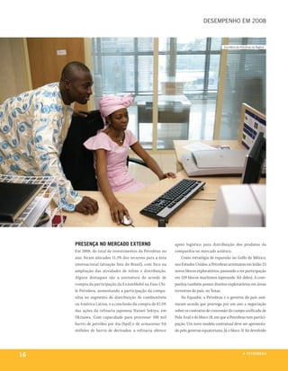 desempenho em 2008



                                                                                         escritório da petrobras na nigéria




     presença no mercado externo                           apoio logístico para distribuição dos produtos da
     Em 2008, do total de investimentos da Petrobras no    companhia no mercado asiático.
     ano, foram alocados 11,5% dos recursos para a área        Como estratégia de expansão no Golfo do México,
     internacional (atuação fora do Brasil), com foco na   nos Estados Unidos, a Petrobras arrematou em leilão 23
     ampliação das atividades de refino e distribuição.    novos blocos exploratórios, passando a ter participação
     Alguns destaques são a assinatura do acordo de        em 259 blocos marítimos (operando 161 deles). A com-
     compra da participação da ExxonMobil na Esso Chi-     panhia também possui direitos exploratórios em áreas
     le Petrolera, aumentando a participação da compa-     terrestres do país, no Texas.
     nhia no segmento de distribuição de combustíveis          No Equador, a Petrobras e o governo do país assi-
     na América Latina, e a conclusão da compra de 87,5%   naram acordo que prorroga por um ano a negociação
     das ações da refinaria japonesa Nansei Sekiyu, em     sobre os contratos de concessão do campo unificado de
     Okinawa. Com capacidade para processar 100 mil        Palo Azul e do bloco 18, em que a Petrobras tem partici-
     barris de petróleo por dia (bpd) e de armazenar 9,6   pação. Um novo modelo contratual deve ser apresenta-
     milhões de barris de derivados, a refinaria oferece   do pelo governo equatoriano. Já o bloco 31 foi devolvido




16                                                                                                       a p e t r o b rx o
                                                                                                                      ei as
 